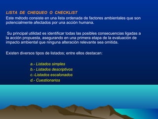 LISTA DE CHEQUEO O CHECKLIST
Este método consiste en una lista ordenada de factores ambientales que son
potencialmente afectados por una acción humana.
Su principal utilidad es identificar todas las posibles consecuencias ligadas a
la acción propuesta, asegurando en una primera etapa de la evaluación de
impacto ambiental que ninguna alteración relevante sea omitida.
Existen diversos tipos de listados; entre ellos destacan:
a.- Listados simples
b.- Listados descriptivos
c.-Listados escalonados
d.- Cuestionarios
 