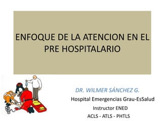 ENFOQUE DE LA ATENCION EN EL
PRE HOSPITALARIO
DR. WILMER SÁNCHEZ G.
Hospital Emergencias Grau-EsSalud
Instructor ENED
ACLS - ATLS - PHTLS
 