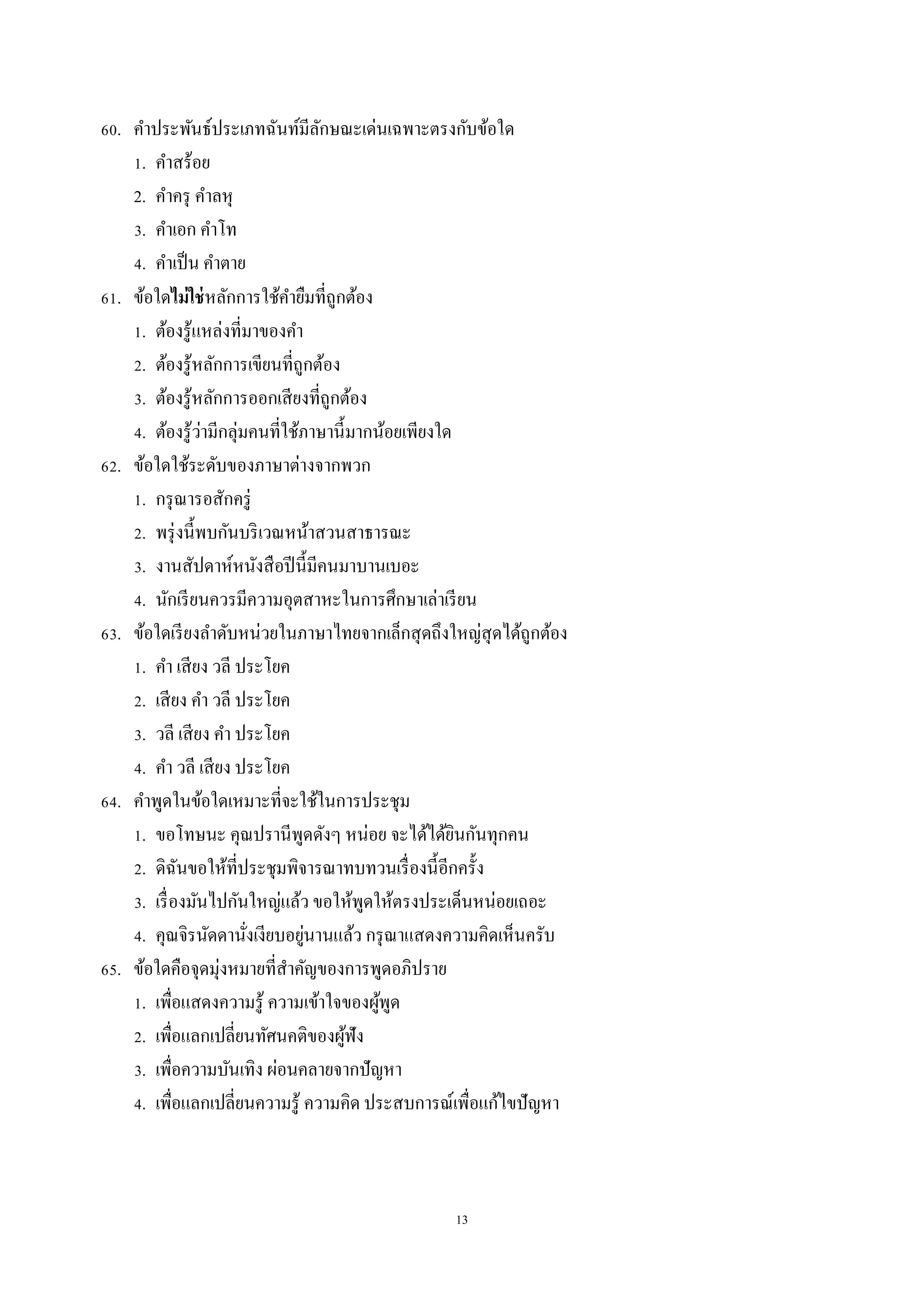 13
60. คำประพันธ์ประเภทฉันท์มีลักษณะเด่นเฉพำะตรงกับข้อใด
1. คำสร้อย
2. คำครุ คำลหุ
3. คำเอก คำโท
4. คำเป็น คำตำย
61. ข้อใดไม่ใช่หลักกำรใช้คำยืมที่ถูกต้อง
1. ต้องรู้แหล่งที่มำของคำ
2. ต้องรู้หลักกำรเขียนที่ถูกต้อง
3. ต้องรู้หลักกำรออกเสียงที่ถูกต้อง
4. ต้องรู้ว่ำมีกลุ่มคนที่ใช้ภำษำนี้มำกน้อยเพียงใด
62. ข้อใดใช้ระดับของภำษำต่ำงจำกพวก
1. กรุณำรอสักครู่
2. พรุ่งนี้พบกันบริเวณหน้ำสวนสำธำรณะ
3. งำนสัปดำห์หนังสือปีนี้มีคนมำบำนเบอะ
4. นักเรียนควรมีควำมอุตสำหะในกำรศึกษำเล่ำเรียน
63. ข้อใดเรียงลำดับหน่วยในภำษำไทยจำกเล็กสุดถึงใหญ่สุดได้ถูกต้อง
1. คำ เสียง วลี ประโยค
2. เสียง คำ วลี ประโยค
3. วลี เสียง คำ ประโยค
4. คำ วลี เสียง ประโยค
64. คำพูดในข้อใดเหมำะที่จะใช้ในกำรประชุม
1. ขอโทษนะ คุณปรำนีพูดดังๆ หน่อย จะได้ได้ยินกันทุกคน
2. ดิฉันขอให้ที่ประชุมพิจำรณำทบทวนเรื่องนี้อีกครั้ง
3. เรื่องมันไปกันใหญ่แล้ว ขอให้พูดให้ตรงประเด็นหน่อยเถอะ
4. คุณจิรนัดดำนั่งเงียบอยู่นำนแล้ว กรุณำแสดงควำมคิดเห็นครับ
65. ข้อใดคือจุดมุ่งหมำยที่สำคัญของกำรพูดอภิปรำย
1. เพื่อแสดงควำมรู้ ควำมเข้ำใจของผู้พูด
2. เพื่อแลกเปลี่ยนทัศนคติของผู้ฟัง
3. เพื่อควำมบันเทิง ผ่อนคลำยจำกปัญหำ
4. เพื่อแลกเปลี่ยนควำมรู้ ควำมคิด ประสบกำรณ์เพื่อแก้ไขปัญหำ
 