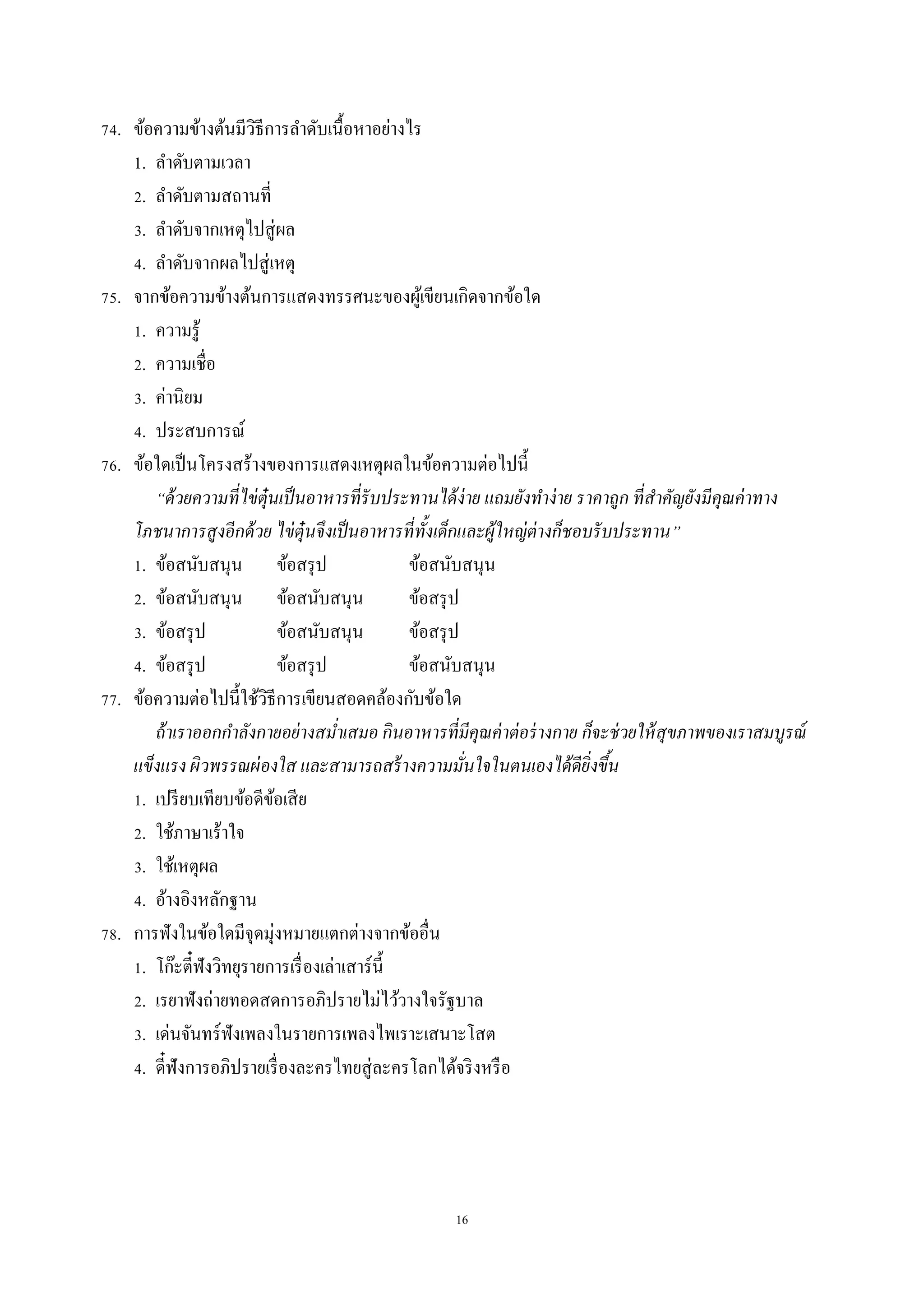 16
74. ข้อควำมข้ำงต้นมีวิธีกำรลำดับเนื้อหำอย่ำงไร
1. ลำดับตำมเวลำ
2. ลำดับตำมสถำนที่
3. ลำดับจำกเหตุไปสู่ผล
4. ลำดับจำกผลไปสู่เหตุ
75. จำกข้อควำมข้ำงต้นกำรแสดงทรรศนะของผู้เขียนเกิดจำกข้อใด
1. ควำมรู้
2. ควำมเชื่อ
3. ค่ำนิยม
4. ประสบกำรณ์
76. ข้อใดเป็นโครงสร้ำงของกำรแสดงเหตุผลในข้อควำมต่อไปนี้
“ด้วยความที่ไข่ตุ๋นเป็นอาหารที่รับประทานได้ง่าย แถมยังทาง่าย ราคาถูก ที่สาคัญยังมีคุณค่าทาง
โภชนาการสูงอีกด้วย ไข่ตุ๋นจึงเป็นอาหารที่ทั้งเด็กและผู้ใหญ่ต่างก็ชอบรับประทาน”
1. ข้อสนับสนุน ข้อสรุป ข้อสนับสนุน
2. ข้อสนับสนุน ข้อสนับสนุน ข้อสรุป
3. ข้อสรุป ข้อสนับสนุน ข้อสรุป
4. ข้อสรุป ข้อสรุป ข้อสนับสนุน
77. ข้อควำมต่อไปนี้ใช้วิธีกำรเขียนสอดคล้องกับข้อใด
ถ้าเราออกกาลังกายอย่างสม่าเสมอ กินอาหารที่มีคุณค่าต่อร่างกาย ก็จะช่วยให้สุขภาพของเราสมบูรณ์
แข็งแรง ผิวพรรณผ่องใส และสามารถสร้างความมั่นใจในตนเองได้ดียิ่งขึ้น
1. เปรียบเทียบข้อดีข้อเสีย
2. ใช้ภำษำเร้ำใจ
3. ใช้เหตุผล
4. อ้ำงอิงหลักฐำน
78. กำรฟังในข้อใดมีจุดมุ่งหมำยแตกต่ำงจำกข้ออื่น
1. โก๊ะตี๋ฟังวิทยุรำยกำรเรื่องเล่ำเสำร์นี้
2. เรยำฟังถ่ำยทอดสดกำรอภิปรำยไม่ไว้วำงใจรัฐบำล
3. เด่นจันทร์ฟังเพลงในรำยกำรเพลงไพเรำะเสนำะโสต
4. ดี๋ฟังกำรอภิปรำยเรื่องละครไทยสู่ละครโลกได้จริงหรือ
 