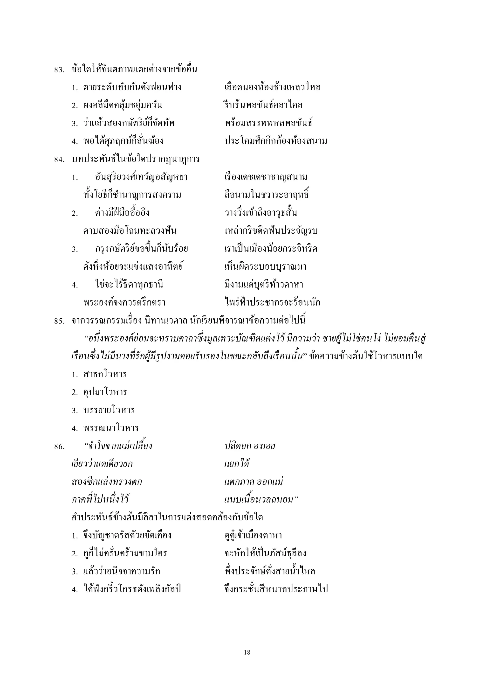 18
83. ข้อใดให้จินตภำพแตกต่ำงจำกข้ออื่น
1. ตำยระดับทับกันดังฟอนฟำง เลือดนองท้องช้ำงเหลวไหล
2. ผงคลีมืดคลุ้มชอุ่มควัน รีบร้นพลขันธ์คลำไคล
3. ว่ำแล้วสองกษัตริย์ก็จัดทัพ พร้อมสรรพพหลพลขันธ์
4. พอได้ศุภฤกษ์ก็ลั่นฆ้อง ประโคมศึกกึกก้องท้องสนำม
84. บทประพันธ์ในข้อใดปรำกฏนำฏกำร
1. อันสุริยวงศ์เทวัญอสัญหยำ เรืองเดชเดชำชำญสนำม
ทั้งโยธีก็ชำนำญกำรสงครำม ลือนำมในชวำระอำฤทธิ์
2. ต่ำงมีฝีมืออื้ออึง วำงวิ่งเข้ำถึงอำวุธสั้น
ดำบสองมือโถมทะลวงฟัน เหล่ำกริชติดฟันประจัญรบ
3. กรุงกษัตริย์ขอขึ้นก็นับร้อย เรำเป็นเมืองน้อยกระจิหริด
ดังหิ่งห้อยจะแข่งแสงอำทิตย์ เห็นผิดระบอบบุรำณมำ
4. ใช่จะไร้ธิดำทุกธำนี มีงำมแต่บุตรีท้ำวดำหำ
พระองค์จงควรตรึกตรำ ไพร่ฟ้ำประชำกรจะร้อนนัก
85. จำกวรรณกรรมเรื่อง นิทำนเวตำล นักเรียนพิจำรณำข้อควำมต่อไปนี้
“อนึ่งพระองค์ย่อมจะทราบคาถาซึ่งมูลเทวะบัณฑิตแต่งไว้ มีความว่า ชายผู้ไม่ใช่คนโง่ ไม่ยอมคืนสู่
เรือนซึ่งไม่มีนางที่รักผู้มีรูปงามคอยรับรองในขณะกลับถึงเรือนนั้น” ข้อควำมข้ำงต้นใช้โวหำรแบบใด
1. สำธกโวหำร
2. อุปมำโวหำร
3. บรรยำยโวหำร
4. พรรณนำโวหำร
86. “จาใจจากแม่เปลื้อง ปลิดอก อรเอย
เยียวว่าแดเดียวยก แยกได้
สองซีกแล่งทรวงตก แตกภาค ออกแม่
ภาคพี่ไปหนึ่งไว้ แนบเนื้อนวลถนอม”
คำประพันธ์ข้ำงต้นมีลีลำในกำรแต่งสอดคล้องกับข้อใด
1. จึงบัญชำตรัสดัวยขัดเคือง ดูดู๋เจ้ำเมืองดำหำ
2. กูก็ไม่ครั่นคร้ำมขำมใคร จะหักให้เป็นภัสม์ธุลีลง
3. แล้วว่ำอนิจจำควำมรัก พึ่งประจักษ์ดั่งสำยน้ำไหล
4. ได้ฟังกริ้วโกรธดังเพลิงกัลป์ จึงกระชั้นสีหนำทประภำษไป
 