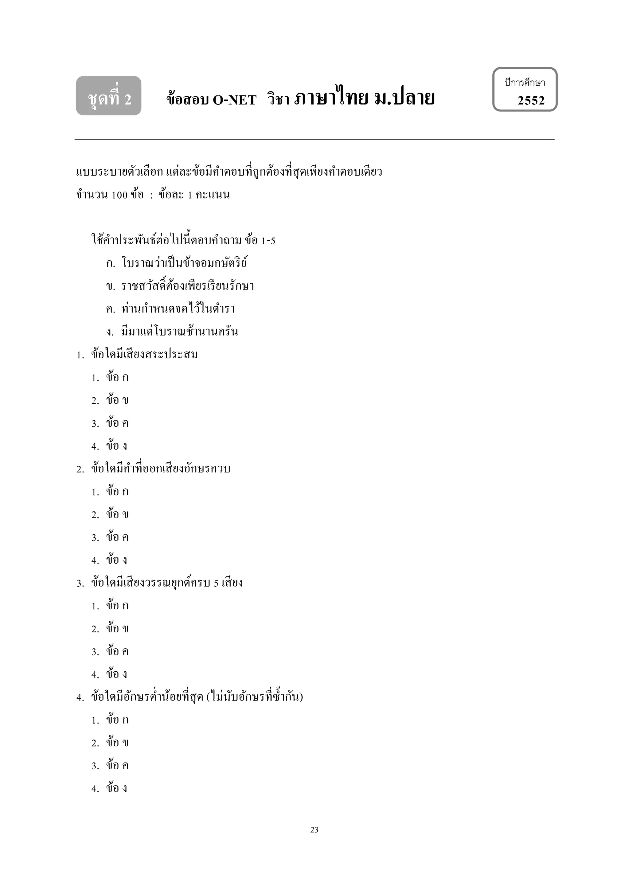 23
ชุดที่ 2 ข้อสอบ O-NET วิชา ภาษาไทย ม.ปลาย 2552
แบบระบำยตัวเลือก แต่ละข้อมีคำตอบที่ถูกต้องที่สุดเพียงคำตอบเดียว
จำนวน 100 ข้อ : ข้อละ 1 คะแนน
ใช้คำประพันธ์ต่อไปนี้ตอบคำถำม ข้อ 1-5
ก. โบรำณว่ำเป็นข้ำจอมกษัตริย์
ข. รำชสวัสดิ์ต้องเพียรเรียนรักษำ
ค. ท่ำนกำหนดจดไว้ในตำรำ
ง. มีมำแต่โบรำณช้ำนำนครัน
1. ข้อใดมีเสียงสระประสม
1. ข้อ ก
2. ข้อ ข
3. ข้อ ค
4. ข้อ ง
2. ข้อใดมีคำที่ออกเสียงอักษรควบ
1. ข้อ ก
2. ข้อ ข
3. ข้อ ค
4. ข้อ ง
3. ข้อใดมีเสียงวรรณยุกต์ครบ 5 เสียง
1. ข้อ ก
2. ข้อ ข
3. ข้อ ค
4. ข้อ ง
4. ข้อใดมีอักษรต่ำน้อยที่สุด (ไม่นับอักษรที่ซ้ำกัน)
1. ข้อ ก
2. ข้อ ข
3. ข้อ ค
4. ข้อ ง
ปีการศึกษา
 