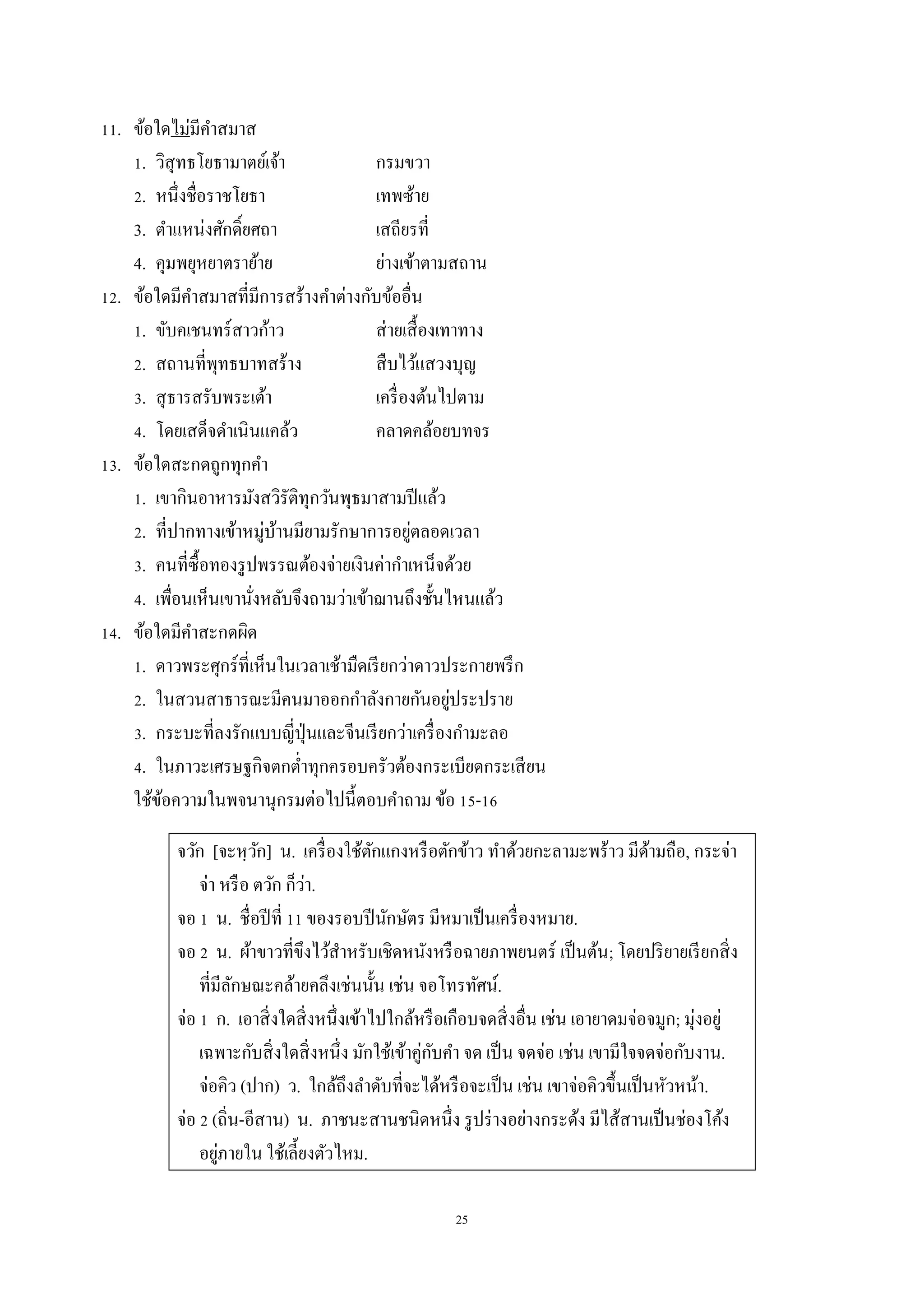 25
11. ข้อใดไม่มีคำสมำส
1. วิสุทธโยธำมำตย์เจ้ำ กรมขวำ
2. หนึ่งชื่อรำชโยธำ เทพซ้ำย
3. ตำแหน่งศักดิ์ยศถำ เสถียรที่
4. คุมพยุหยำตรำย้ำย ย่ำงเข้ำตำมสถำน
12. ข้อใดมีคำสมำสที่มีกำรสร้ำงคำต่ำงกับข้ออื่น
1. ขับคเชนทร์สำวก้ำว ส่ำยเสื้องเทำทำง
2. สถำนที่พุทธบำทสร้ำง สืบไว้แสวงบุญ
3. สุธำรสรับพระเต้ำ เครื่องต้นไปตำม
4. โดยเสด็จดำเนินแคล้ว คลำดคล้อยบทจร
13. ข้อใดสะกดถูกทุกคำ
1. เขำกินอำหำรมังสวิรัติทุกวันพุธมำสำมปีแล้ว
2. ที่ปำกทำงเข้ำหมู่บ้ำนมียำมรักษำกำรอยู่ตลอดเวลำ
3. คนที่ซื้อทองรูปพรรณต้องจ่ำยเงินค่ำกำเหน็จด้วย
4. เพื่อนเห็นเขำนั่งหลับจึงถำมว่ำเข้ำฌำนถึงชั้นไหนแล้ว
14. ข้อใดมีคำสะกดผิด
1. ดำวพระศุกร์ที่เห็นในเวลำเช้ำมืดเรียกว่ำดำวประกำยพรึก
2. ในสวนสำธำรณะมีคนมำออกกำลังกำยกันอยู่ประปรำย
3. กระบะที่ลงรักแบบญี่ปุ่นและจีนเรียกว่ำเครื่องกำมะลอ
4. ในภำวะเศรษฐกิจตกต่ำทุกครอบครัวต้องกระเบียดกระเสียน
ใช้ข้อควำมในพจนำนุกรมต่อไปนี้ตอบคำถำม ข้อ 15-16
จวัก [จะหฺวัก] น. เครื่องใช้ตักแกงหรือตักข้ำว ทำด้วยกะลำมะพร้ำว มีด้ำมถือ, กระจ่ำ
จ่ำ หรือ ตวัก ก็ว่ำ.
จอ 1 น. ชื่อปีที่ 11 ของรอบปีนักษัตร มีหมำเป็นเครื่องหมำย.
จอ 2 น. ผ้ำขำวที่ขึงไว้สำหรับเชิดหนังหรือฉำยภำพยนตร์ เป็นต้น; โดยปริยำยเรียกสิ่ง
ที่มีลักษณะคล้ำยคลึงเช่นนั้น เช่น จอโทรทัศน์.
จ่อ 1 ก. เอำสิ่งใดสิ่งหนึ่งเข้ำไปใกล้หรือเกือบจดสิ่งอื่น เช่น เอำยำดมจ่อจมูก; มุ่งอยู่
เฉพำะกับสิ่งใดสิ่งหนึ่ง มักใช้เข้ำคู่กับคำ จด เป็น จดจ่อ เช่น เขำมีใจจดจ่อกับงำน.
จ่อคิว (ปำก) ว. ใกล้ถึงลำดับที่จะได้หรือจะเป็น เช่น เขำจ่อคิวขึ้นเป็นหัวหน้ำ.
จ่อ 2 (ถิ่น-อีสำน) น. ภำชนะสำนชนิดหนึ่ง รูปร่ำงอย่ำงกระด้ง มีไส้สำนเป็นช่องโค้ง
อยู่ภำยใน ใช้เลี้ยงตัวไหม.
 