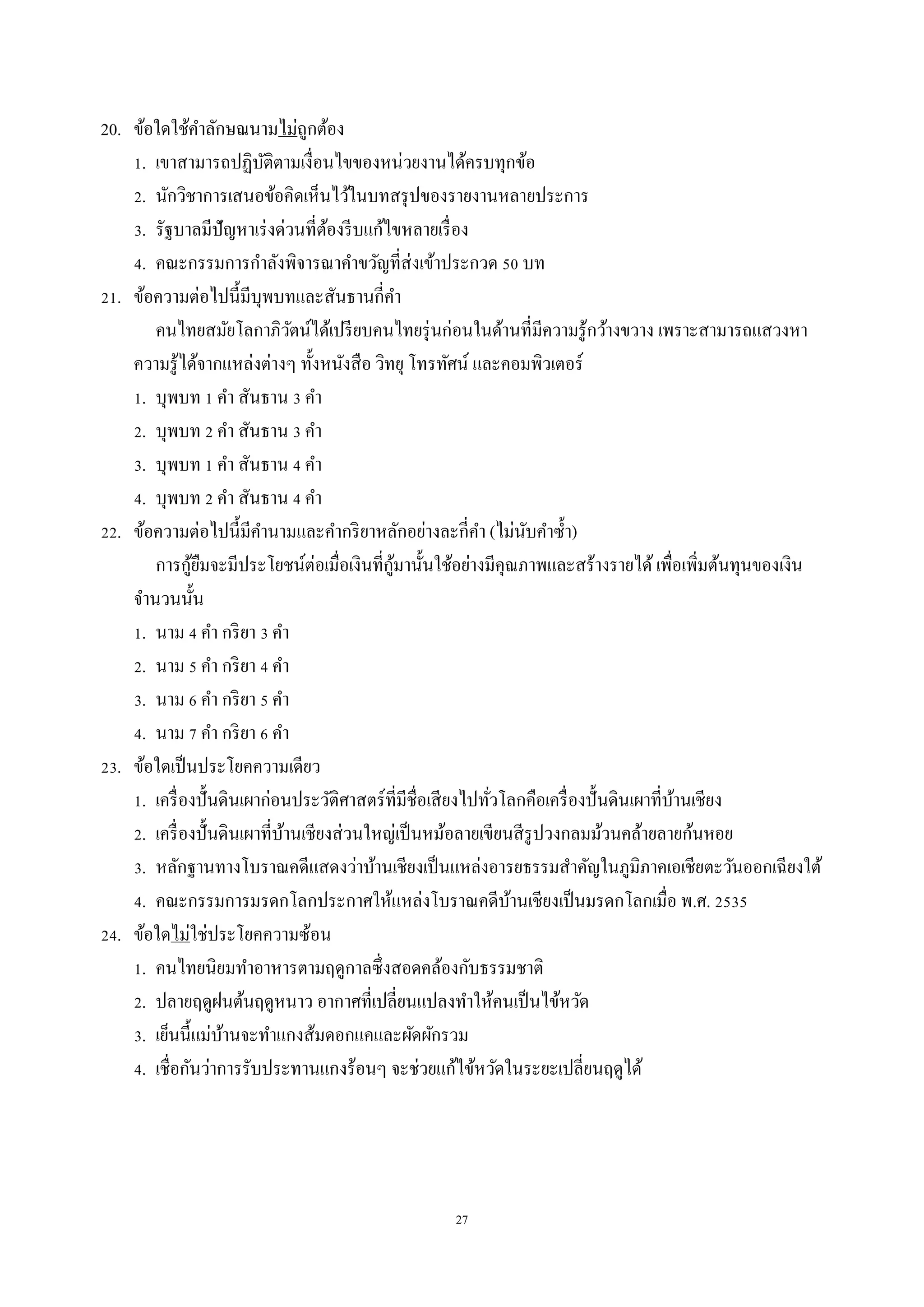 27
20. ข้อใดใช้คำลักษณนำมไม่ถูกต้อง
1. เขำสำมำรถปฏิบัติตำมเงื่อนไขของหน่วยงำนได้ครบทุกข้อ
2. นักวิชำกำรเสนอข้อคิดเห็นไว้ในบทสรุปของรำยงำนหลำยประกำร
3. รัฐบำลมีปัญหำเร่งด่วนที่ต้องรีบแก้ไขหลำยเรื่อง
4. คณะกรรมกำรกำลังพิจำรณำคำขวัญที่ส่งเข้ำประกวด 50 บท
21. ข้อควำมต่อไปนี้มีบุพบทและสันธำนกี่คำ
คนไทยสมัยโลกำภิวัตน์ได้เปรียบคนไทยรุ่นก่อนในด้ำนที่มีควำมรู้กว้ำงขวำง เพรำะสำมำรถแสวงหำ
ควำมรู้ได้จำกแหล่งต่ำงๆ ทั้งหนังสือ วิทยุ โทรทัศน์ และคอมพิวเตอร์
1. บุพบท 1 คำ สันธำน 3 คำ
2. บุพบท 2 คำ สันธำน 3 คำ
3. บุพบท 1 คำ สันธำน 4 คำ
4. บุพบท 2 คำ สันธำน 4 คำ
22. ข้อควำมต่อไปนี้มีคำนำมและคำกริยำหลักอย่ำงละกี่คำ (ไม่นับคำซ้ำ)
กำรกู้ยืมจะมีประโยชน์ต่อเมื่อเงินที่กู้มำนั้นใช้อย่ำงมีคุณภำพและสร้ำงรำยได้เพื่อเพิ่มต้นทุนของเงิน
จำนวนนั้น
1. นำม 4 คำ กริยำ 3 คำ
2. นำม 5 คำ กริยำ 4 คำ
3. นำม 6 คำ กริยำ 5 คำ
4. นำม 7 คำ กริยำ 6 คำ
23. ข้อใดเป็นประโยคควำมเดียว
1. เครื่องปั้นดินเผำก่อนประวัติศำสตร์ที่มีชื่อเสียงไปทั่วโลกคือเครื่องปั้นดินเผำที่บ้ำนเชียง
2. เครื่องปั้นดินเผำที่บ้ำนเชียงส่วนใหญ่เป็นหม้อลำยเขียนสีรูปวงกลมม้วนคล้ำยลำยก้นหอย
3. หลักฐำนทำงโบรำณคดีแสดงว่ำบ้ำนเชียงเป็นแหล่งอำรยธรรมสำคัญในภูมิภำคเอเชียตะวันออกเฉียงใต้
4. คณะกรรมกำรมรดกโลกประกำศให้แหล่งโบรำณคดีบ้ำนเชียงเป็นมรดกโลกเมื่อ พ.ศ. 2535
24. ข้อใดไม่ใช่ประโยคควำมซ้อน
1. คนไทยนิยมทำอำหำรตำมฤดูกำลซึ่งสอดคล้องกับธรรมชำติ
2. ปลำยฤดูฝนต้นฤดูหนำว อำกำศที่เปลี่ยนแปลงทำให้คนเป็นไข้หวัด
3. เย็นนี้แม่บ้ำนจะทำแกงส้มดอกแคและผัดผักรวม
4. เชื่อกันว่ำกำรรับประทำนแกงร้อนๆ จะช่วยแก้ไข้หวัดในระยะเปลี่ยนฤดูได้
 