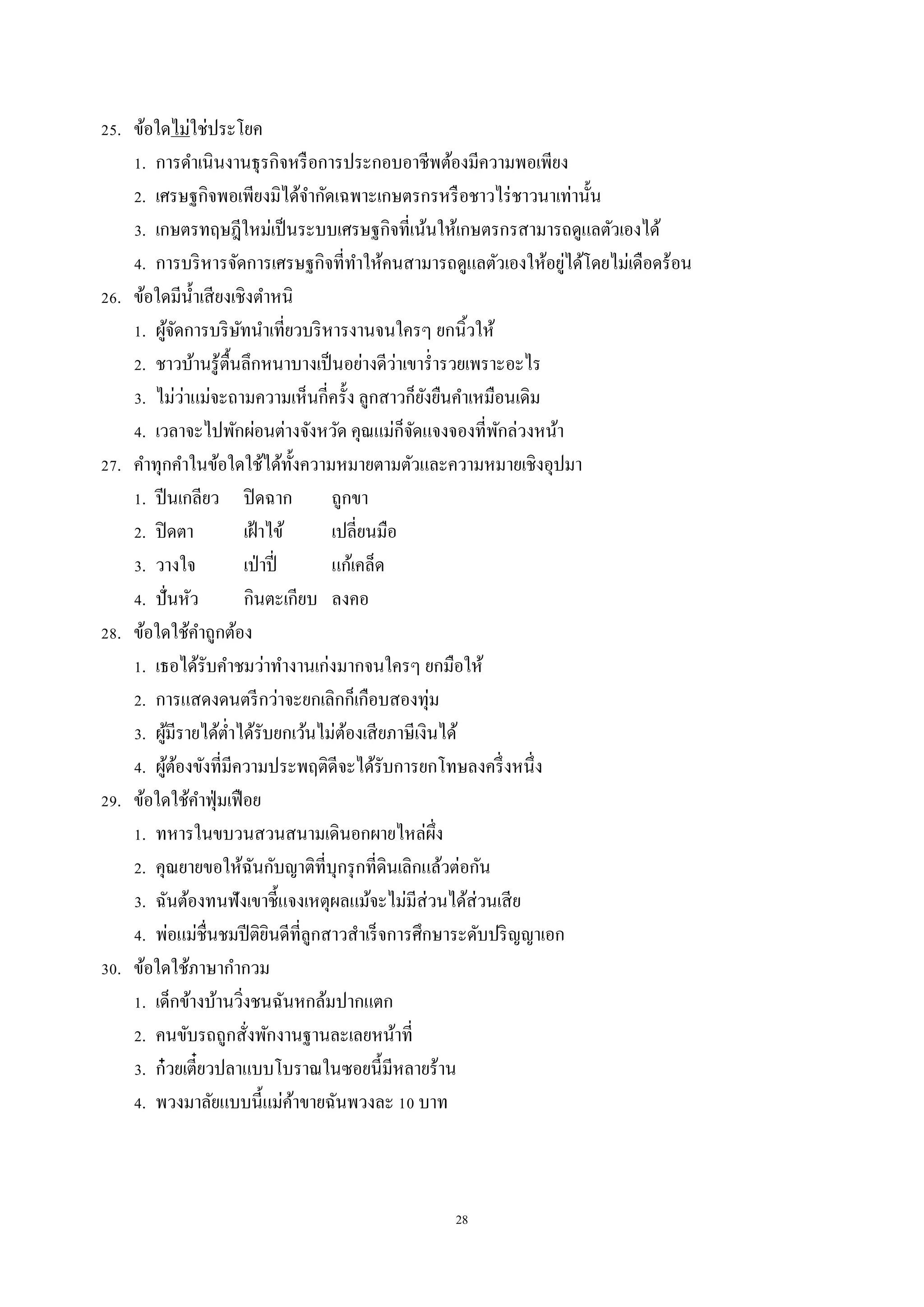 28
25. ข้อใดไม่ใช่ประโยค
1. กำรดำเนินงำนธุรกิจหรือกำรประกอบอำชีพต้องมีควำมพอเพียง
2. เศรษฐกิจพอเพียงมิได้จำกัดเฉพำะเกษตรกรหรือชำวไร่ชำวนำเท่ำนั้น
3. เกษตรทฤษฎีใหม่เป็นระบบเศรษฐกิจที่เน้นให้เกษตรกรสำมำรถดูแลตัวเองได้
4. กำรบริหำรจัดกำรเศรษฐกิจที่ทำให้คนสำมำรถดูแลตัวเองให้อยู่ได้โดยไม่เดือดร้อน
26. ข้อใดมีน้ำเสียงเชิงตำหนิ
1. ผู้จัดกำรบริษัทนำเที่ยวบริหำรงำนจนใครๆ ยกนิ้วให้
2. ชำวบ้ำนรู้ตื้นลึกหนำบำงเป็นอย่ำงดีว่ำเขำร่ำรวยเพรำะอะไร
3. ไม่ว่ำแม่จะถำมควำมเห็นกี่ครั้ง ลูกสำวก็ยังยืนคำเหมือนเดิม
4. เวลำจะไปพักผ่อนต่ำงจังหวัด คุณแม่ก็จัดแจงจองที่พักล่วงหน้ำ
27. คำทุกคำในข้อใดใช้ได้ทั้งควำมหมำยตำมตัวและควำมหมำยเชิงอุปมำ
1. ปีนเกลียว ปิดฉำก ถูกขำ
2. ปิดตำ เฝ้ำไข้ เปลี่ยนมือ
3. วำงใจ เป่ำปี่ แก้เคล็ด
4. ปั่นหัว กินตะเกียบ ลงคอ
28. ข้อใดใช้คำถูกต้อง
1. เธอได้รับคำชมว่ำทำงำนเก่งมำกจนใครๆ ยกมือให้
2. กำรแสดงดนตรีกว่ำจะยกเลิกก็เกือบสองทุ่ม
3. ผู้มีรำยได้ต่ำได้รับยกเว้นไม่ต้องเสียภำษีเงินได้
4. ผู้ต้องขังที่มีควำมประพฤติดีจะได้รับกำรยกโทษลงครึ่งหนึ่ง
29. ข้อใดใช้คำฟุ่มเฟือย
1. ทหำรในขบวนสวนสนำมเดินอกผำยไหล่ผึ่ง
2. คุณยำยขอให้ฉันกับญำติที่บุกรุกที่ดินเลิกแล้วต่อกัน
3. ฉันต้องทนฟังเขำชี้แจงเหตุผลแม้จะไม่มีส่วนได้ส่วนเสีย
4. พ่อแม่ชื่นชมปีติยินดีที่ลูกสำวสำเร็จกำรศึกษำระดับปริญญำเอก
30. ข้อใดใช้ภำษำกำกวม
1. เด็กข้ำงบ้ำนวิ่งชนฉันหกล้มปำกแตก
2. คนขับรถถูกสั่งพักงำนฐำนละเลยหน้ำที่
3. ก๋วยเตี๋ยวปลำแบบโบรำณในซอยนี้มีหลำยร้ำน
4. พวงมำลัยแบบนี้แม่ค้ำขำยฉันพวงละ 10 บำท
 