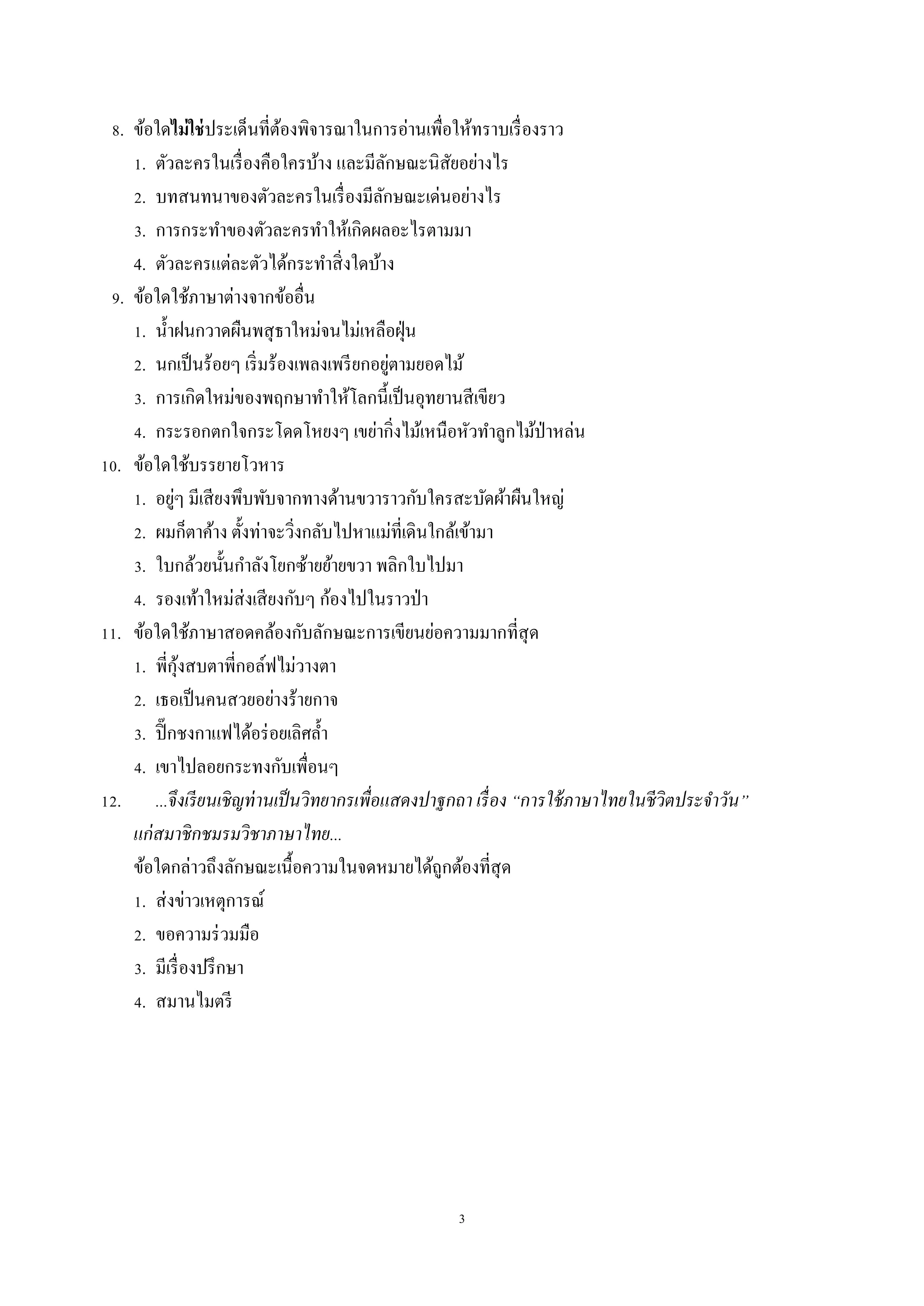 3
8. ข้อใดไม่ใช่ประเด็นที่ต้องพิจำรณำในกำรอ่ำนเพื่อให้ทรำบเรื่องรำว
1. ตัวละครในเรื่องคือใครบ้ำง และมีลักษณะนิสัยอย่ำงไร
2. บทสนทนำของตัวละครในเรื่องมีลักษณะเด่นอย่ำงไร
3. กำรกระทำของตัวละครทำให้เกิดผลอะไรตำมมำ
4. ตัวละครแต่ละตัวได้กระทำสิ่งใดบ้ำง
9. ข้อใดใช้ภำษำต่ำงจำกข้ออื่น
1. น้ำฝนกวำดผืนพสุธำใหม่จนไม่เหลือฝุ่น
2. นกเป็นร้อยๆ เริ่มร้องเพลงเพรียกอยู่ตำมยอดไม้
3. กำรเกิดใหม่ของพฤกษำทำให้โลกนี้เป็นอุทยำนสีเขียว
4. กระรอกตกใจกระโดดโหยงๆ เขย่ำกิ่งไม้เหนือหัวทำลูกไม้ป่ำหล่น
10. ข้อใดใช้บรรยำยโวหำร
1. อยู่ๆ มีเสียงพึบพับจำกทำงด้ำนขวำรำวกับใครสะบัดผ้ำผืนใหญ่
2. ผมก็ตำค้ำง ตั้งท่ำจะวิ่งกลับไปหำแม่ที่เดินใกล้เข้ำมำ
3. ใบกล้วยนั้นกำลังโยกซ้ำยย้ำยขวำ พลิกใบไปมำ
4. รองเท้ำใหม่ส่งเสียงกับๆ ก้องไปในรำวป่ำ
11. ข้อใดใช้ภำษำสอดคล้องกับลักษณะกำรเขียนย่อควำมมำกที่สุด
1. พี่กุ้งสบตำพี่กอล์ฟไม่วำงตำ
2. เธอเป็นคนสวยอย่ำงร้ำยกำจ
3. ปิ๊กชงกำแฟได้อร่อยเลิศล้ำ
4. เขำไปลอยกระทงกับเพื่อนๆ
12. ...จึงเรียนเชิญท่านเป็นวิทยากรเพื่อแสดงปาฐกถา เรื่อง “การใช้ภาษาไทยในชีวิตประจาวัน”
แก่สมาชิกชมรมวิชาภาษาไทย...
ข้อใดกล่ำวถึงลักษณะเนื้อควำมในจดหมำยได้ถูกต้องที่สุด
1. ส่งข่ำวเหตุกำรณ์
2. ขอควำมร่วมมือ
3. มีเรื่องปรึกษำ
4. สมำนไมตรี
 