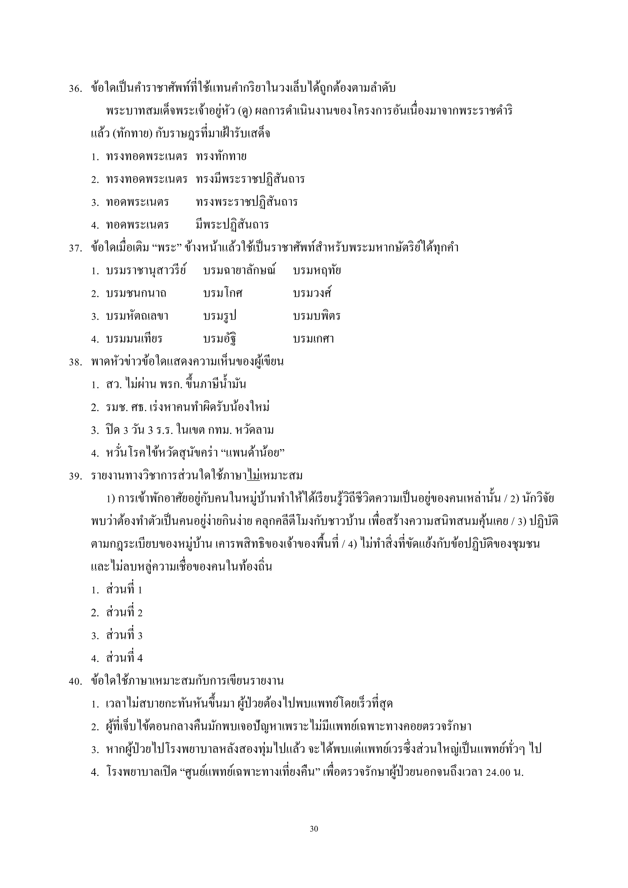 30
36. ข้อใดเป็นคำรำชำศัพท์ที่ใช้แทนคำกริยำในวงเล็บได้ถูกต้องตำมลำดับ
พระบำทสมเด็จพระเจ้ำอยู่หัว (ดู) ผลกำรดำเนินงำนของโครงกำรอันเนื่องมำจำกพระรำชดำริ
แล้ว (ทักทำย) กับรำษฎรที่มำเฝ้ำรับเสด็จ
1. ทรงทอดพระเนตร ทรงทักทำย
2. ทรงทอดพระเนตร ทรงมีพระรำชปฏิสันถำร
3. ทอดพระเนตร ทรงพระรำชปฏิสันถำร
4. ทอดพระเนตร มีพระปฏิสันถำร
37. ข้อใดเมื่อเติม “พระ” ข้ำงหน้ำแล้วใช้เป็นรำชำศัพท์สำหรับพระมหำกษัตริย์ได้ทุกคำ
1. บรมรำชำนุสำวรีย์ บรมฉำยำลักษณ์ บรมหฤทัย
2. บรมชนกนำถ บรมโกศ บรมวงศ์
3. บรมหัตถเลขำ บรมรูป บรมบพิตร
4. บรมมนเทียร บรมอัฐิ บรมเกศำ
38. พำดหัวข่ำวข้อใดแสดงควำมเห็นของผู้เขียน
1. สว. ไม่ผ่ำน พรก. ขึ้นภำษีน้ำมัน
2. รมช. ศธ. เร่งหำคนทำผิดรับน้องใหม่
3. ปิด 3 วัน 3 ร.ร. ในเขต กทม. หวัดลำม
4. หวั่นโรคไข้หวัดสุนัขคร่ำ “แพนด้ำน้อย”
39. รำยงำนทำงวิชำกำรส่วนใดใช้ภำษำไม่เหมำะสม
1) กำรเข้ำพักอำศัยอยู่กับคนในหมู่บ้ำนทำให้ได้เรียนรู้วิถีชีวิตควำมเป็นอยู่ของคนเหล่ำนั้น / 2) นักวิจัย
พบว่ำต้องทำตัวเป็นคนอยู่ง่ำยกินง่ำย คลุกคลีตีโมงกับชำวบ้ำน เพื่อสร้ำงควำมสนิทสนมคุ้นเคย / 3) ปฏิบัติ
ตำมกฎระเบียบของหมู่บ้ำน เคำรพสิทธิของเจ้ำของพื้นที่ / 4) ไม่ทำสิ่งที่ขัดแย้งกับข้อปฏิบัติของชุมชน
และไม่ลบหลู่ควำมเชื่อของคนในท้องถิ่น
1. ส่วนที่ 1
2. ส่วนที่ 2
3. ส่วนที่ 3
4. ส่วนที่ 4
40. ข้อใดใช้ภำษำเหมำะสมกับกำรเขียนรำยงำน
1. เวลำไม่สบำยกะทันหันขึ้นมำ ผู้ป่วยต้องไปพบแพทย์โดยเร็วที่สุด
2. ผู้ที่เจ็บไข้ตอนกลำงคืนมักพบเจอปัญหำเพรำะไม่มีแพทย์เฉพำะทำงคอยตรวจรักษำ
3. หำกผู้ป่วยไปโรงพยำบำลหลังสองทุ่มไปแล้ว จะได้พบแต่แพทย์เวรซึ่งส่วนใหญ่เป็นแพทย์ทั่วๆ ไป
4. โรงพยำบำลเปิด “ศูนย์แพทย์เฉพำะทำงเที่ยงคืน” เพื่อตรวจรักษำผู้ป่วยนอกจนถึงเวลำ 24.00 น.
 