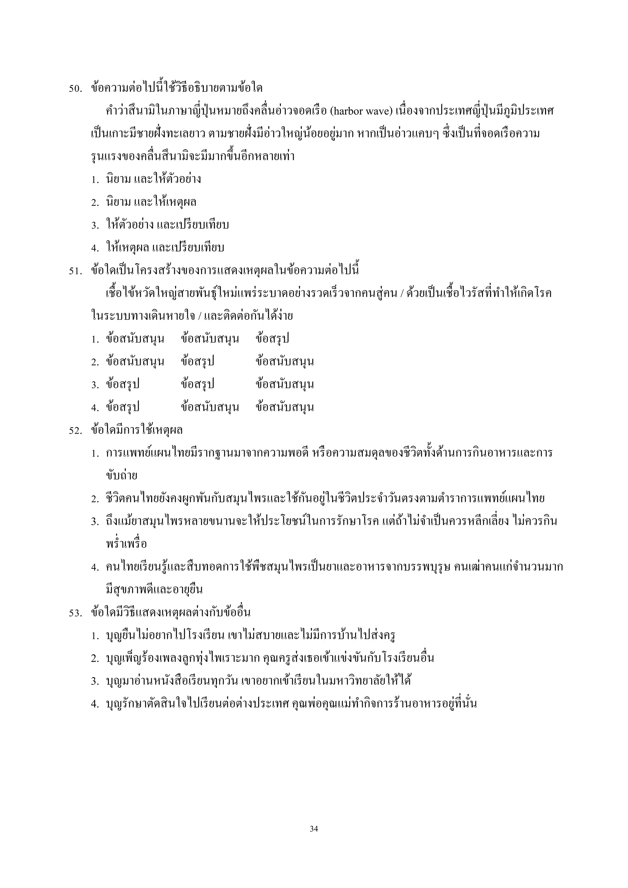 34
50. ข้อควำมต่อไปนี้ใช้วิธีอธิบำยตำมข้อใด
คำว่ำสึนำมิในภำษำญี่ปุ่นหมำยถึงคลื่นอ่ำวจอดเรือ (harbor wave) เนื่องจำกประเทศญี่ปุ่นมีภูมิประเทศ
เป็นเกำะมีชำยฝั่งทะเลยำว ตำมชำยฝั่งมีอ่ำวใหญ่น้อยอยู่มำก หำกเป็นอ่ำวแคบๆ ซึ่งเป็นที่จอดเรือควำม
รุนแรงของคลื่นสึนำมิจะมีมำกขึ้นอีกหลำยเท่ำ
1. นิยำม และให้ตัวอย่ำง
2. นิยำม และให้เหตุผล
3. ให้ตัวอย่ำง และเปรียบเทียบ
4. ให้เหตุผล และเปรียบเทียบ
51. ข้อใดเป็นโครงสร้ำงของกำรแสดงเหตุผลในข้อควำมต่อไปนี้
เชื้อไข้หวัดใหญ่สำยพันธุ์ใหม่แพร่ระบำดอย่ำงรวดเร็วจำกคนสู่คน / ด้วยเป็นเชื้อไวรัสที่ทำให้เกิดโรค
ในระบบทำงเดินหำยใจ / และติดต่อกันได้ง่ำย
1. ข้อสนับสนุน ข้อสนับสนุน ข้อสรุป
2. ข้อสนับสนุน ข้อสรุป ข้อสนับสนุน
3. ข้อสรุป ข้อสรุป ข้อสนับสนุน
4. ข้อสรุป ข้อสนับสนุน ข้อสนับสนุน
52. ข้อใดมีกำรใช้เหตุผล
1. กำรแพทย์แผนไทยมีรำกฐำนมำจำกควำมพอดี หรือควำมสมดุลของชีวิตทั้งด้ำนกำรกินอำหำรและกำร
ขับถ่ำย
2. ชีวิตคนไทยยังคงผูกพันกับสมุนไพรและใช้กันอยู่ในชีวิตประจำวันตรงตำมตำรำกำรแพทย์แผนไทย
3. ถึงแม้ยำสมุนไพรหลำยขนำนจะให้ประโยชน์ในกำรรักษำโรค แต่ถ้ำไม่จำเป็นควรหลีกเลี่ยง ไม่ควรกิน
พร่ำเพรื่อ
4. คนไทยเรียนรู้และสืบทอดกำรใช้พืชสมุนไพรเป็นยำและอำหำรจำกบรรพบุรุษ คนเฒ่ำคนแก่จำนวนมำก
มีสุขภำพดีและอำยุยืน
53. ข้อใดมีวิธีแสดงเหตุผลต่ำงกับข้ออื่น
1. บุญยืนไม่อยำกไปโรงเรียน เขำไม่สบำยและไม่มีกำรบ้ำนไปส่งครู
2. บุญเพ็ญร้องเพลงลูกทุ่งไพเรำะมำก คุณครูส่งเธอเข้ำแข่งขันกับโรงเรียนอื่น
3. บุญมำอ่ำนหนังสือเรียนทุกวัน เขำอยำกเข้ำเรียนในมหำวิทยำลัยให้ได้
4. บุญรักษำตัดสินใจไปเรียนต่อต่ำงประเทศ คุณพ่อคุณแม่ทำกิจกำรร้ำนอำหำรอยู่ที่นั่น
 
