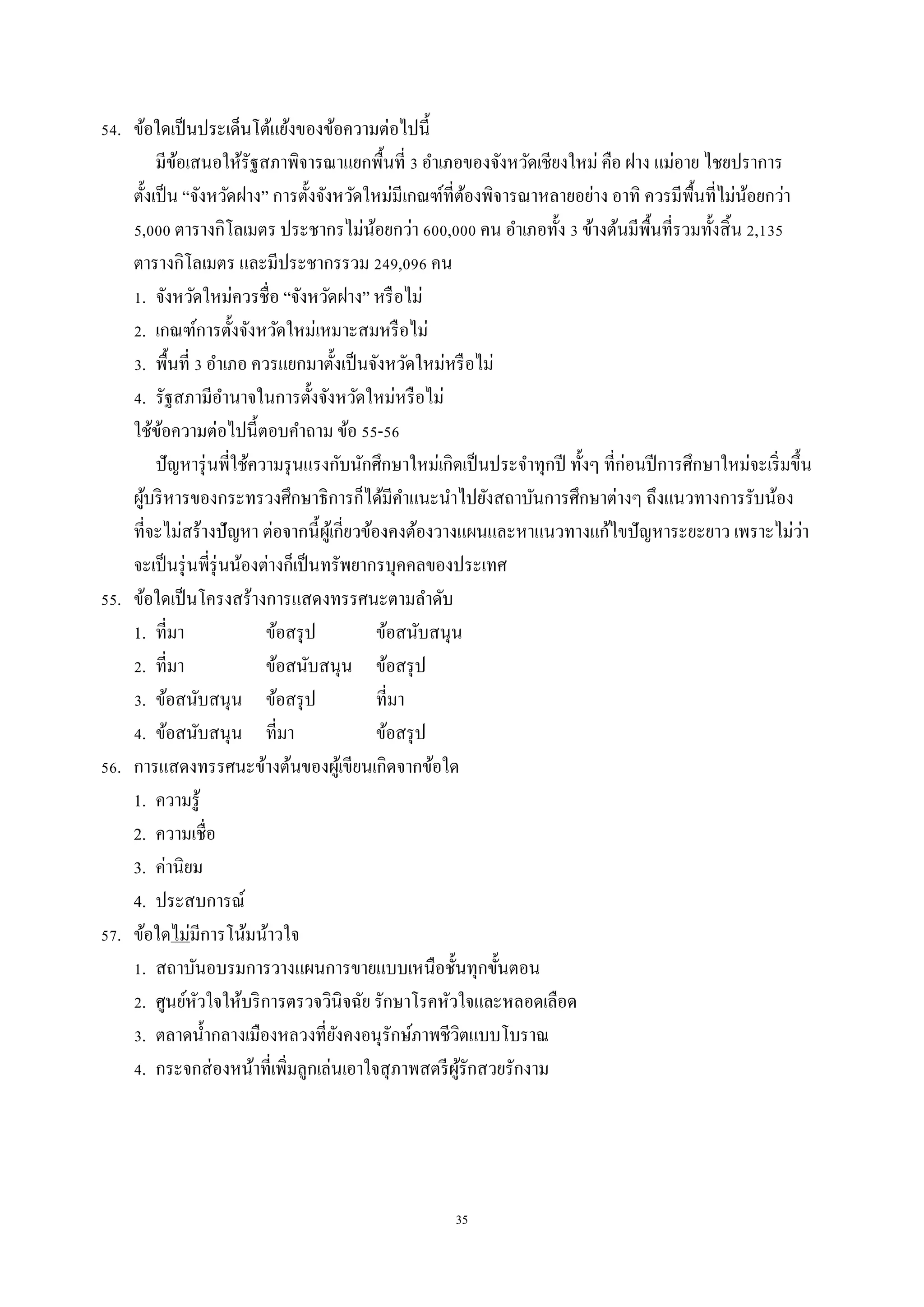 35
54. ข้อใดเป็นประเด็นโต้แย้งของข้อควำมต่อไปนี้
มีข้อเสนอให้รัฐสภำพิจำรณำแยกพื้นที่ 3 อำเภอของจังหวัดเชียงใหม่ คือ ฝำง แม่อำย ไชยปรำกำร
ตั้งเป็น “จังหวัดฝำง” กำรตั้งจังหวัดใหม่มีเกณฑ์ที่ต้องพิจำรณำหลำยอย่ำง อำทิ ควรมีพื้นที่ไม่น้อยกว่ำ
5,000 ตำรำงกิโลเมตร ประชำกรไม่น้อยกว่ำ 600,000 คน อำเภอทั้ง 3 ข้ำงต้นมีพื้นที่รวมทั้งสิ้น 2,135
ตำรำงกิโลเมตร และมีประชำกรรวม 249,096 คน
1. จังหวัดใหม่ควรชื่อ “จังหวัดฝำง” หรือไม่
2. เกณฑ์กำรตั้งจังหวัดใหม่เหมำะสมหรือไม่
3. พื้นที่ 3 อำเภอ ควรแยกมำตั้งเป็นจังหวัดใหม่หรือไม่
4. รัฐสภำมีอำนำจในกำรตั้งจังหวัดใหม่หรือไม่
ใช้ข้อควำมต่อไปนี้ตอบคำถำม ข้อ 55-56
ปัญหำรุ่นพี่ใช้ควำมรุนแรงกับนักศึกษำใหม่เกิดเป็นประจำทุกปี ทั้งๆ ที่ก่อนปีกำรศึกษำใหม่จะเริ่มขึ้น
ผู้บริหำรของกระทรวงศึกษำธิกำรก็ได้มีคำแนะนำไปยังสถำบันกำรศึกษำต่ำงๆ ถึงแนวทำงกำรรับน้อง
ที่จะไม่สร้ำงปัญหำ ต่อจำกนี้ผู้เกี่ยวข้องคงต้องวำงแผนและหำแนวทำงแก้ไขปัญหำระยะยำว เพรำะไม่ว่ำ
จะเป็นรุ่นพี่รุ่นน้องต่ำงก็เป็นทรัพยำกรบุคคลของประเทศ
55. ข้อใดเป็นโครงสร้ำงกำรแสดงทรรศนะตำมลำดับ
1. ที่มำ ข้อสรุป ข้อสนับสนุน
2. ที่มำ ข้อสนับสนุน ข้อสรุป
3. ข้อสนับสนุน ข้อสรุป ที่มำ
4. ข้อสนับสนุน ที่มำ ข้อสรุป
56. กำรแสดงทรรศนะข้ำงต้นของผู้เขียนเกิดจำกข้อใด
1. ควำมรู้
2. ควำมเชื่อ
3. ค่ำนิยม
4. ประสบกำรณ์
57. ข้อใดไม่มีกำรโน้มน้ำวใจ
1. สถำบันอบรมกำรวำงแผนกำรขำยแบบเหนือชั้นทุกขั้นตอน
2. ศูนย์หัวใจให้บริกำรตรวจวินิจฉัย รักษำโรคหัวใจและหลอดเลือด
3. ตลำดน้ำกลำงเมืองหลวงที่ยังคงอนุรักษ์ภำพชีวิตแบบโบรำณ
4. กระจกส่องหน้ำที่เพิ่มลูกเล่นเอำใจสุภำพสตรีผู้รักสวยรักงำม
 