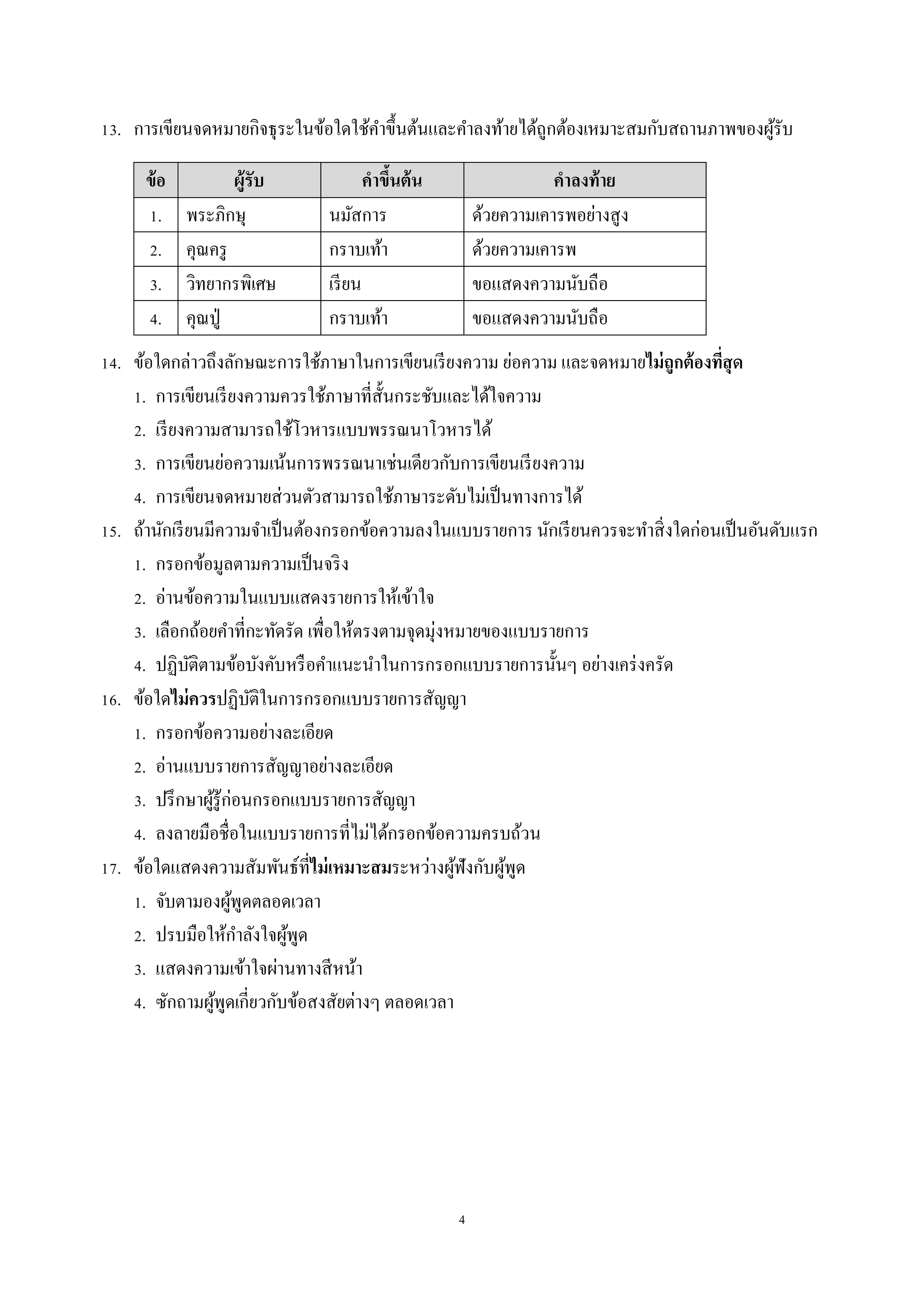 4
13. กำรเขียนจดหมำยกิจธุระในข้อใดใช้คำขึ้นต้นและคำลงท้ำยได้ถูกต้องเหมำะสมกับสถำนภำพของผู้รับ
ข้อ ผู้รับ คาขึ้นต้น คาลงท้าย
1. พระภิกษุ นมัสกำร ด้วยควำมเคำรพอย่ำงสูง
2. คุณครู กรำบเท้ำ ด้วยควำมเคำรพ
3. วิทยำกรพิเศษ เรียน ขอแสดงควำมนับถือ
4. คุณปู่ กรำบเท้ำ ขอแสดงควำมนับถือ
14. ข้อใดกล่ำวถึงลักษณะกำรใช้ภำษำในกำรเขียนเรียงควำม ย่อควำม และจดหมำยไม่ถูกต้องที่สุด
1. กำรเขียนเรียงควำมควรใช้ภำษำที่สั้นกระชับและได้ใจควำม
2. เรียงควำมสำมำรถใช้โวหำรแบบพรรณนำโวหำรได้
3. กำรเขียนย่อควำมเน้นกำรพรรณนำเช่นเดียวกับกำรเขียนเรียงควำม
4. กำรเขียนจดหมำยส่วนตัวสำมำรถใช้ภำษำระดับไม่เป็นทำงกำรได้
15. ถ้ำนักเรียนมีควำมจำเป็นต้องกรอกข้อควำมลงในแบบรำยกำร นักเรียนควรจะทำสิ่งใดก่อนเป็นอันดับแรก
1. กรอกข้อมูลตำมควำมเป็นจริง
2. อ่ำนข้อควำมในแบบแสดงรำยกำรให้เข้ำใจ
3. เลือกถ้อยคำที่กะทัดรัด เพื่อให้ตรงตำมจุดมุ่งหมำยของแบบรำยกำร
4. ปฏิบัติตำมข้อบังคับหรือคำแนะนำในกำรกรอกแบบรำยกำรนั้นๆ อย่ำงเคร่งครัด
16. ข้อใดไม่ควรปฏิบัติในกำรกรอกแบบรำยกำรสัญญำ
1. กรอกข้อควำมอย่ำงละเอียด
2. อ่ำนแบบรำยกำรสัญญำอย่ำงละเอียด
3. ปรึกษำผู้รู้ก่อนกรอกแบบรำยกำรสัญญำ
4. ลงลำยมือชื่อในแบบรำยกำรที่ไม่ได้กรอกข้อควำมครบถ้วน
17. ข้อใดแสดงควำมสัมพันธ์ที่ไม่เหมาะสมระหว่ำงผู้ฟังกับผู้พูด
1. จับตำมองผู้พูดตลอดเวลำ
2. ปรบมือให้กำลังใจผู้พูด
3. แสดงควำมเข้ำใจผ่ำนทำงสีหน้ำ
4. ซักถำมผู้พูดเกี่ยวกับข้อสงสัยต่ำงๆ ตลอดเวลำ
 