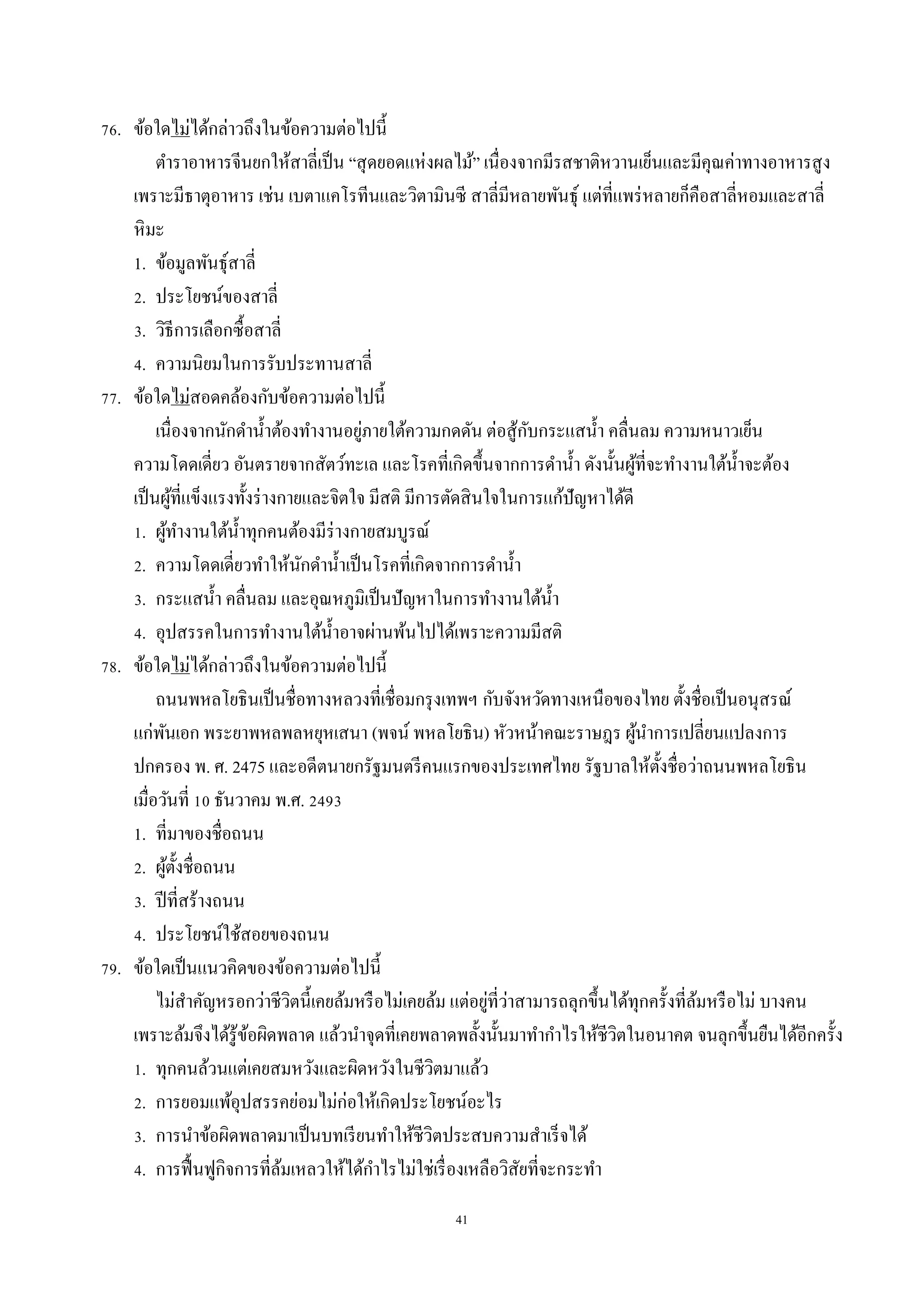 41
76. ข้อใดไม่ได้กล่ำวถึงในข้อควำมต่อไปนี้
ตำรำอำหำรจีนยกให้สำลี่เป็น “สุดยอดแห่งผลไม้” เนื่องจำกมีรสชำติหวำนเย็นและมีคุณค่ำทำงอำหำรสูง
เพรำะมีธำตุอำหำร เช่น เบตำแคโรทีนและวิตำมินซี สำลี่มีหลำยพันธุ์ แต่ที่แพร่หลำยก็คือสำลี่หอมและสำลี่
หิมะ
1. ข้อมูลพันธุ์สำลี่
2. ประโยชน์ของสำลี่
3. วิธีกำรเลือกซื้อสำลี่
4. ควำมนิยมในกำรรับประทำนสำลี่
77. ข้อใดไม่สอดคล้องกับข้อควำมต่อไปนี้
เนื่องจำกนักดำน้ำต้องทำงำนอยู่ภำยใต้ควำมกดดัน ต่อสู้กับกระแสน้ำ คลื่นลม ควำมหนำวเย็น
ควำมโดดเดี่ยว อันตรำยจำกสัตว์ทะเล และโรคที่เกิดขึ้นจำกกำรดำน้ำ ดังนั้นผู้ที่จะทำงำนใต้น้ำจะต้อง
เป็นผู้ที่แข็งแรงทั้งร่ำงกำยและจิตใจ มีสติ มีกำรตัดสินใจในกำรแก้ปัญหำได้ดี
1. ผู้ทำงำนใต้น้ำทุกคนต้องมีร่ำงกำยสมบูรณ์
2. ควำมโดดเดี่ยวทำให้นักดำน้ำเป็นโรคที่เกิดจำกกำรดำน้ำ
3. กระแสน้ำ คลื่นลม และอุณหภูมิเป็นปัญหำในกำรทำงำนใต้น้ำ
4. อุปสรรคในกำรทำงำนใต้น้ำอำจผ่ำนพ้นไปได้เพรำะควำมมีสติ
78. ข้อใดไม่ได้กล่ำวถึงในข้อควำมต่อไปนี้
ถนนพหลโยธินเป็นชื่อทำงหลวงที่เชื่อมกรุงเทพฯ กับจังหวัดทำงเหนือของไทย ตั้งชื่อเป็นอนุสรณ์
แก่พันเอก พระยำพหลพลหยุหเสนำ (พจน์ พหลโยธิน) หัวหน้ำคณะรำษฎร ผู้นำกำรเปลี่ยนแปลงกำร
ปกครอง พ. ศ. 2475 และอดีตนำยกรัฐมนตรีคนแรกของประเทศไทย รัฐบำลให้ตั้งชื่อว่ำถนนพหลโยธิน
เมื่อวันที่ 10 ธันวำคม พ.ศ. 2493
1. ที่มำของชื่อถนน
2. ผู้ตั้งชื่อถนน
3. ปีที่สร้ำงถนน
4. ประโยชน์ใช้สอยของถนน
79. ข้อใดเป็นแนวคิดของข้อควำมต่อไปนี้
ไม่สำคัญหรอกว่ำชีวิตนี้เคยล้มหรือไม่เคยล้ม แต่อยู่ที่ว่ำสำมำรถลุกขึ้นได้ทุกครั้งที่ล้มหรือไม่ บำงคน
เพรำะล้มจึงได้รู้ข้อผิดพลำด แล้วนำจุดที่เคยพลำดพลั้งนั้นมำทำกำไรให้ชีวิตในอนำคต จนลุกขึ้นยืนได้อีกครั้ง
1. ทุกคนล้วนแต่เคยสมหวังและผิดหวังในชีวิตมำแล้ว
2. กำรยอมแพ้อุปสรรคย่อมไม่ก่อให้เกิดประโยชน์อะไร
3. กำรนำข้อผิดพลำดมำเป็นบทเรียนทำให้ชีวิตประสบควำมสำเร็จได้
4. กำรฟื้นฟูกิจกำรที่ล้มเหลวให้ได้กำไรไม่ใช่เรื่องเหลือวิสัยที่จะกระทำ
 