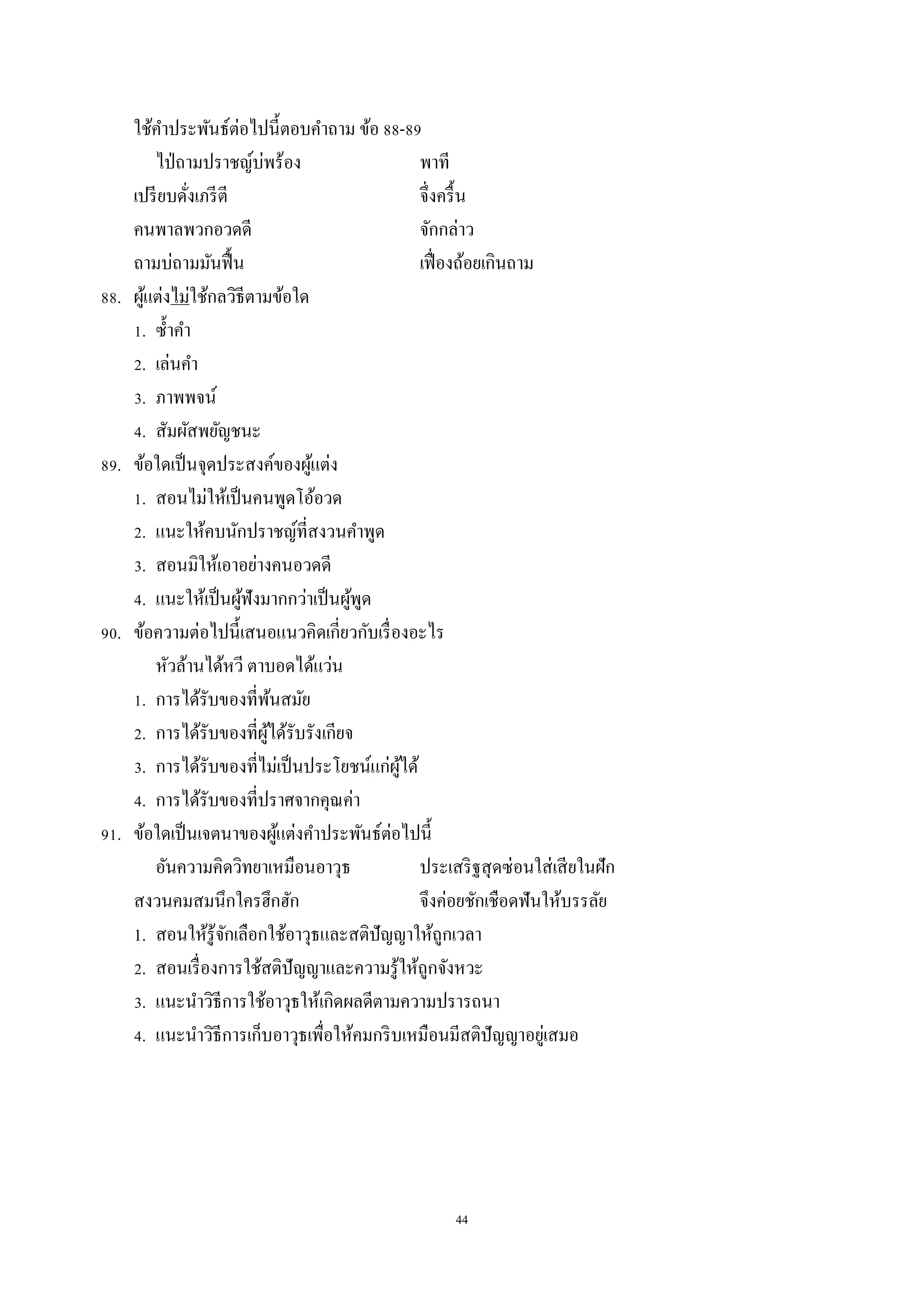 44
ใช้คำประพันธ์ต่อไปนี้ตอบคำถำม ข้อ 88-89
ไป่ถำมปรำชญ์บ่พร้อง พำที
เปรียบดั่งเภรีตี จึ่งครื้น
คนพำลพวกอวดดี จักกล่ำว
ถำมบ่ถำมมันฟื้น เฟื่องถ้อยเกินถำม
88. ผู้แต่งไม่ใช้กลวิธีตำมข้อใด
1. ซ้ำคำ
2. เล่นคำ
3. ภำพพจน์
4. สัมผัสพยัญชนะ
89. ข้อใดเป็นจุดประสงค์ของผู้แต่ง
1. สอนไม่ให้เป็นคนพูดโอ้อวด
2. แนะให้คบนักปรำชญ์ที่สงวนคำพูด
3. สอนมิให้เอำอย่ำงคนอวดดี
4. แนะให้เป็นผู้ฟังมำกกว่ำเป็นผู้พูด
90. ข้อควำมต่อไปนี้เสนอแนวคิดเกี่ยวกับเรื่องอะไร
หัวล้ำนได้หวี ตำบอดได้แว่น
1. กำรได้รับของที่พ้นสมัย
2. กำรได้รับของที่ผู้ได้รับรังเกียจ
3. กำรได้รับของที่ไม่เป็นประโยชน์แก่ผู้ได้
4. กำรได้รับของที่ปรำศจำกคุณค่ำ
91. ข้อใดเป็นเจตนำของผู้แต่งคำประพันธ์ต่อไปนี้
อันควำมคิดวิทยำเหมือนอำวุธ ประเสริฐสุดซ่อนใส่เสียในฝัก
สงวนคมสมนึกใครฮึกฮัก จึงค่อยชักเชือดฟันให้บรรลัย
1. สอนให้รู้จักเลือกใช้อำวุธและสติปัญญำให้ถูกเวลำ
2. สอนเรื่องกำรใช้สติปัญญำและควำมรู้ให้ถูกจังหวะ
3. แนะนำวิธีกำรใช้อำวุธให้เกิดผลดีตำมควำมปรำรถนำ
4. แนะนำวิธีกำรเก็บอำวุธเพื่อให้คมกริบเหมือนมีสติปัญญำอยู่เสมอ
 