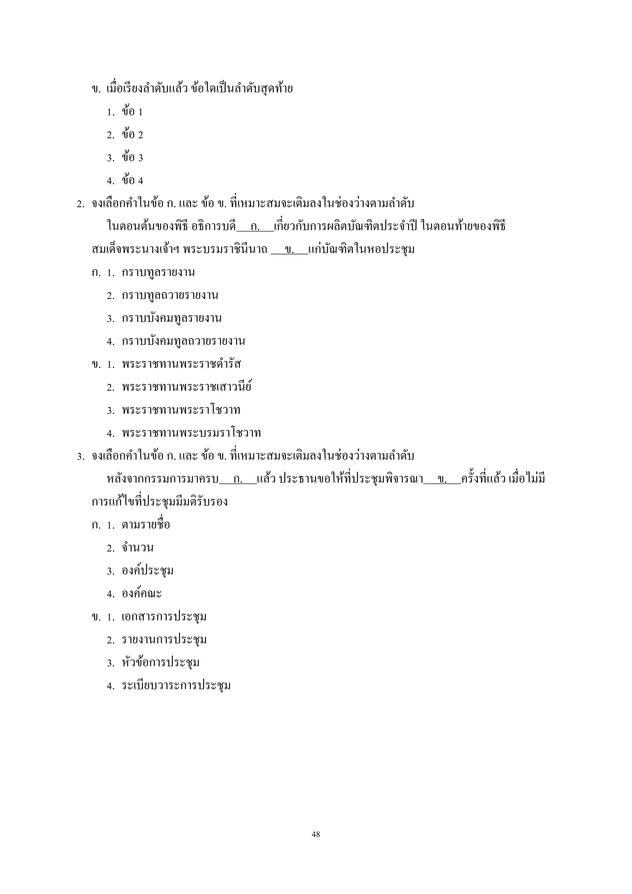 48
ข. เมื่อเรียงลำดับแล้ว ข้อใดเป็นลำดับสุดท้ำย
1. ข้อ 1
2. ข้อ 2
3. ข้อ 3
4. ข้อ 4
2. จงเลือกคำในข้อ ก. และ ข้อ ข. ที่เหมำะสมจะเติมลงในช่องว่ำงตำมลำดับ
ในตอนต้นของพิธี อธิกำรบดี ก. เกี่ยวกับกำรผลิตบัณฑิตประจำปี ในตอนท้ำยของพิธี
สมเด็จพระนำงเจ้ำฯ พระบรมรำชินีนำถ ข. แก่บัณฑิตในหอประชุม
ก. 1. กรำบทูลรำยงำน
2. กรำบทูลถวำยรำยงำน
3. กรำบบังคมทูลรำยงำน
4. กรำบบังคมทูลถวำยรำยงำน
ข. 1. พระรำชทำนพระรำชดำรัส
2. พระรำชทำนพระรำชเสำวนีย์
3. พระรำชทำนพระรำโชวำท
4. พระรำชทำนพระบรมรำโชวำท
3. จงเลือกคำในข้อ ก. และ ข้อ ข. ที่เหมำะสมจะเติมลงในช่องว่ำงตำมลำดับ
หลังจำกกรรมกำรมำครบ ก. แล้ว ประธำนขอให้ที่ประชุมพิจำรณำ ข. ครั้งที่แล้ว เมื่อไม่มี
กำรแก้ไขที่ประชุมมีมติรับรอง
ก. 1. ตำมรำยชื่อ
2. จำนวน
3. องค์ประชุม
4. องค์คณะ
ข. 1. เอกสำรกำรประชุม
2. รำยงำนกำรประชุม
3. หัวข้อกำรประชุม
4. ระเบียบวำระกำรประชุม
 