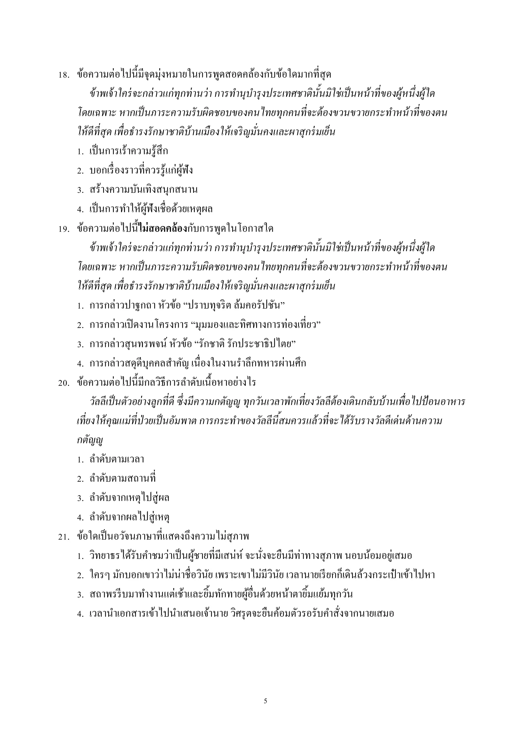 5
18. ข้อควำมต่อไปนี้มีจุดมุ่งหมำยในกำรพูดสอดคล้องกับข้อใดมำกที่สุด
ข้าพเจ้าใคร่จะกล่าวแก่ทุกท่านว่า การทานุบารุงประเทศชาตินั้นมิใช่เป็นหน้าที่ของผู้หนึ่งผู้ใด
โดยเฉพาะ หากเป็นภาระความรับผิดชอบของคนไทยทุกคนที่จะต้องขวนขวายกระทาหน้าที่ของตน
ให้ดีที่สุด เพื่อธารงรักษาชาติบ้านเมืองให้เจริญมั่นคงและผาสุกร่มเย็น
1. เป็นกำรเร้ำควำมรู้สึก
2. บอกเรื่องรำวที่ควรรู้แก่ผู้ฟัง
3. สร้ำงควำมบันเทิงสนุกสนำน
4. เป็นกำรทำให้ผู้ฟังเชื่อด้วยเหตุผล
19. ข้อควำมต่อไปนี้ไม่สอดคล้องกับกำรพูดในโอกำสใด
ข้าพเจ้าใคร่จะกล่าวแก่ทุกท่านว่า การทานุบารุงประเทศชาตินั้นมิใช่เป็นหน้าที่ของผู้หนึ่งผู้ใด
โดยเฉพาะ หากเป็นภาระความรับผิดชอบของคนไทยทุกคนที่จะต้องขวนขวายกระทาหน้าที่ของตน
ให้ดีที่สุด เพื่อธารงรักษาชาติบ้านเมืองให้เจริญมั่นคงและผาสุกร่มเย็น
1. กำรกล่ำวปำฐกถำ หัวข้อ “ปรำบทุจริต ล้มคอรัปชัน”
2. กำรกล่ำวเปิดงำนโครงกำร “มุมมองและทิศทำงกำรท่องเที่ยว”
3. กำรกล่ำวสุนทรพจน์ หัวข้อ “รักชำติ รักประชำธิปไตย”
4. กำรกล่ำวสดุดีบุคคลสำคัญ เนื่องในงำนรำลึกทหำรผ่ำนศึก
20. ข้อควำมต่อไปนี้มีกลวิธีกำรลำดับเนื้อหำอย่ำงไร
วัลลีเป็นตัวอย่างลูกที่ดี ซึ่งมีความกตัญญู ทุกวันเวลาพักเที่ยงวัลลีต้องเดินกลับบ้านเพื่อไปป้อนอาหาร
เที่ยงให้คุณแม่ที่ป่วยเป็นอัมพาต การกระทาของวัลลีนี้สมควรแล้วที่จะได้รับรางวัลดีเด่นด้านความ
กตัญญู
1. ลำดับตำมเวลำ
2. ลำดับตำมสถำนที่
3. ลำดับจำกเหตุไปสู่ผล
4. ลำดับจำกผลไปสู่เหตุ
21. ข้อใดเป็นอวัจนภำษำที่แสดงถึงควำมไม่สุภำพ
1. วิทยำธรได้รับคำชมว่ำเป็นผู้ชำยที่มีเสน่ห์ จะนั่งจะยืนมีท่ำทำงสุภำพ นอบน้อมอยู่เสมอ
2. ใครๆ มักบอกเขำว่ำไม่น่ำชื่อวินัย เพรำะเขำไม่มีวินัย เวลำนำยเรียกก็เดินล้วงกระเป๋ ำเข้ำไปหำ
3. สถำพรรีบมำทำงำนแต่เช้ำและยิ้มทักทำยผู้อื่นด้วยหน้ำตำยิ้มแย้มทุกวัน
4. เวลำนำเอกสำรเข้ำไปนำเสนอเจ้ำนำย วิศรุตจะยืนค้อมตัวรอรับคำสั่งจำกนำยเสมอ
 