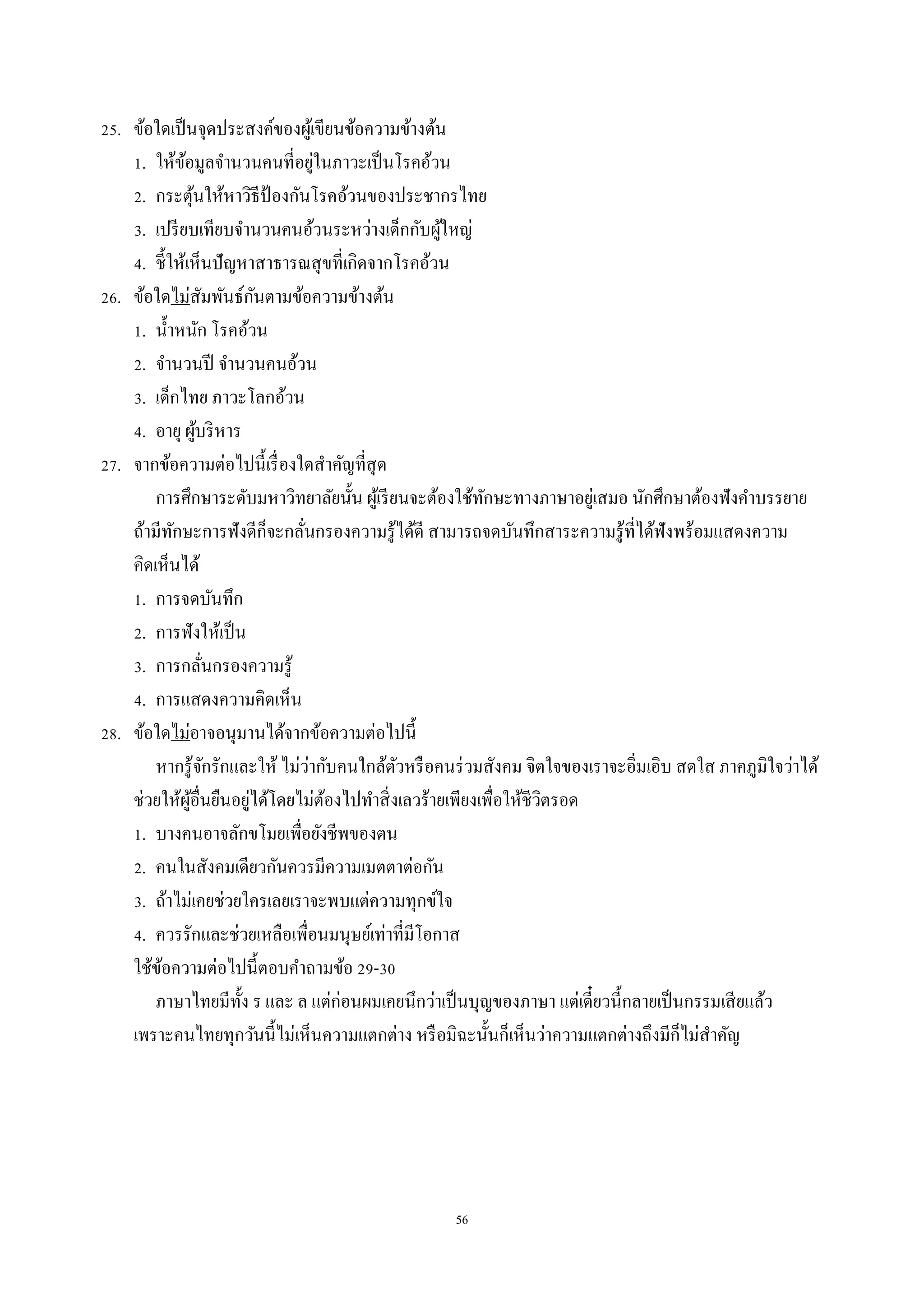56
25. ข้อใดเป็นจุดประสงค์ของผู้เขียนข้อควำมข้ำงต้น
1. ให้ข้อมูลจำนวนคนที่อยู่ในภำวะเป็นโรคอ้วน
2. กระตุ้นให้หำวิธีป้ องกันโรคอ้วนของประชำกรไทย
3. เปรียบเทียบจำนวนคนอ้วนระหว่ำงเด็กกับผู้ใหญ่
4. ชี้ให้เห็นปัญหำสำธำรณสุขที่เกิดจำกโรคอ้วน
26. ข้อใดไม่สัมพันธ์กันตำมข้อควำมข้ำงต้น
1. น้ำหนัก โรคอ้วน
2. จำนวนปี จำนวนคนอ้วน
3. เด็กไทย ภำวะโลกอ้วน
4. อำยุ ผู้บริหำร
27. จำกข้อควำมต่อไปนี้เรื่องใดสำคัญที่สุด
กำรศึกษำระดับมหำวิทยำลัยนั้น ผู้เรียนจะต้องใช้ทักษะทำงภำษำอยู่เสมอ นักศึกษำต้องฟังคำบรรยำย
ถ้ำมีทักษะกำรฟังดีก็จะกลั่นกรองควำมรู้ได้ดี สำมำรถจดบันทึกสำระควำมรู้ที่ได้ฟังพร้อมแสดงควำม
คิดเห็นได้
1. กำรจดบันทึก
2. กำรฟังให้เป็น
3. กำรกลั่นกรองควำมรู้
4. กำรแสดงควำมคิดเห็น
28. ข้อใดไม่อำจอนุมำนได้จำกข้อควำมต่อไปนี้
หำกรู้จักรักและให้ ไม่ว่ำกับคนใกล้ตัวหรือคนร่วมสังคม จิตใจของเรำจะอิ่มเอิบ สดใส ภำคภูมิใจว่ำได้
ช่วยให้ผู้อื่นยืนอยู่ได้โดยไม่ต้องไปทำสิ่งเลวร้ำยเพียงเพื่อให้ชีวิตรอด
1. บำงคนอำจลักขโมยเพื่อยังชีพของตน
2. คนในสังคมเดียวกันควรมีควำมเมตตำต่อกัน
3. ถ้ำไม่เคยช่วยใครเลยเรำจะพบแต่ควำมทุกข์ใจ
4. ควรรักและช่วยเหลือเพื่อนมนุษย์เท่ำที่มีโอกำส
ใช้ข้อควำมต่อไปนี้ตอบคำถำมข้อ 29-30
ภำษำไทยมีทั้ง ร และ ล แต่ก่อนผมเคยนึกว่ำเป็นบุญของภำษำ แต่เดี๋ยวนี้กลำยเป็นกรรมเสียแล้ว
เพรำะคนไทยทุกวันนี้ไม่เห็นควำมแตกต่ำง หรือมิฉะนั้นก็เห็นว่ำควำมแตกต่ำงถึงมีก็ไม่สำคัญ
 