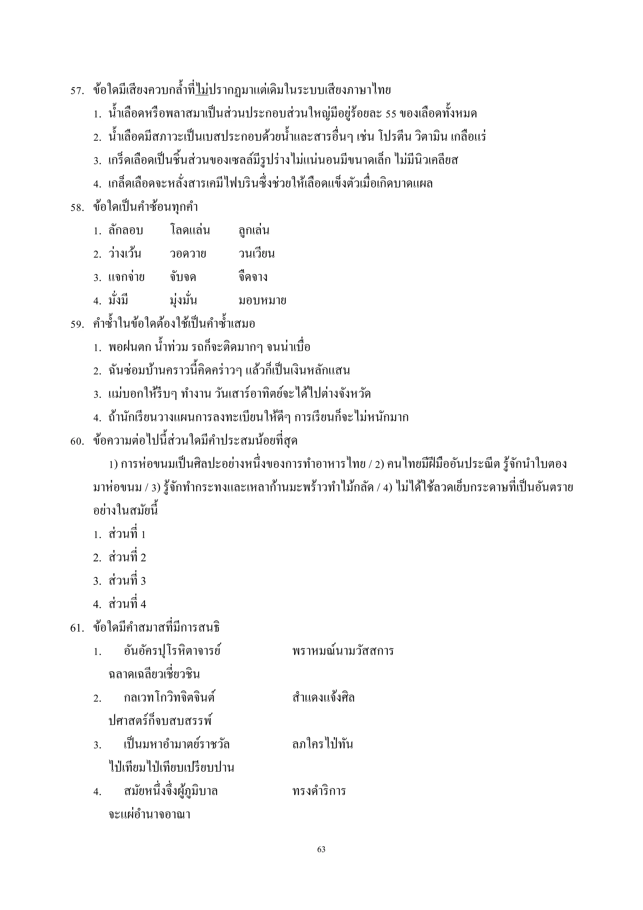 63
57. ข้อใดมีเสียงควบกล้ำที่ไม่ปรำกฏมำแต่เดิมในระบบเสียงภำษำไทย
1. น้ำเลือดหรือพลำสมำเป็นส่วนประกอบส่วนใหญ่มีอยู่ร้อยละ 55 ของเลือดทั้งหมด
2. น้ำเลือดมีสภำวะเป็นเบสประกอบด้วยน้ำและสำรอื่นๆ เช่น โปรตีน วิตำมิน เกลือแร่
3. เกร็ดเลือดเป็นชิ้นส่วนของเซลล์มีรูปร่ำงไม่แน่นอนมีขนำดเล็ก ไม่มีนิวเคลียส
4. เกล็ดเลือดจะหลั่งสำรเคมีไฟบรินซึ่งช่วยให้เลือดแข็งตัวเมื่อเกิดบำดแผล
58. ข้อใดเป็นคำซ้อนทุกคำ
1. ลักลอบ โลดแล่น ลูกเล่น
2. ว่ำงเว้น วอดวำย วนเวียน
3. แจกจ่ำย จับจด จืดจำง
4. มั่งมี มุ่งมั่น มอบหมำย
59. คำซ้ำในข้อใดต้องใช้เป็นคำซ้ำเสมอ
1. พอฝนตก น้ำท่วม รถก็จะติดมำกๆ จนน่ำเบื่อ
2. ฉันซ่อมบ้ำนครำวนี้คิดคร่ำวๆ แล้วก็เป็นเงินหลักแสน
3. แม่บอกให้รีบๆ ทำงำน วันเสำร์อำทิตย์จะได้ไปต่ำงจังหวัด
4. ถ้ำนักเรียนวำงแผนกำรลงทะเบียนให้ดีๆ กำรเรียนก็จะไม่หนักมำก
60. ข้อควำมต่อไปนี้ส่วนใดมีคำประสมน้อยที่สุด
1) กำรห่อขนมเป็นศิลปะอย่ำงหนึ่งของกำรทำอำหำรไทย / 2) คนไทยมีฝีมืออันประณีต รู้จักนำใบตอง
มำห่อขนม / 3) รู้จักทำกระทงและเหลำก้ำนมะพร้ำวทำไม้กลัด / 4) ไม่ได้ใช้ลวดเย็บกระดำษที่เป็นอันตรำย
อย่ำงในสมัยนี้
1. ส่วนที่ 1
2. ส่วนที่ 2
3. ส่วนที่ 3
4. ส่วนที่ 4
61. ข้อใดมีคำสมำสที่มีกำรสนธิ
1. อันอัครปุโรหิตำจำรย์ พรำหมณ์นำมวัสสกำร
ฉลำดเฉลียวเชี่ยวชิน
2. กลเวทโกวิทจิตจินต์ สำแดงแจ้งศิล
ปศำสตร์ก็จบสบสรรพ์
3. เป็นมหำอำมำตย์รำชวัล ลภใครไป่ทัน
ไป่เทียมไป่เทียบเปรียบปำน
4. สมัยหนึ่งจึ่งผู้ภูมิบำล ทรงดำริกำร
จะแผ่อำนำจอำณำ
 