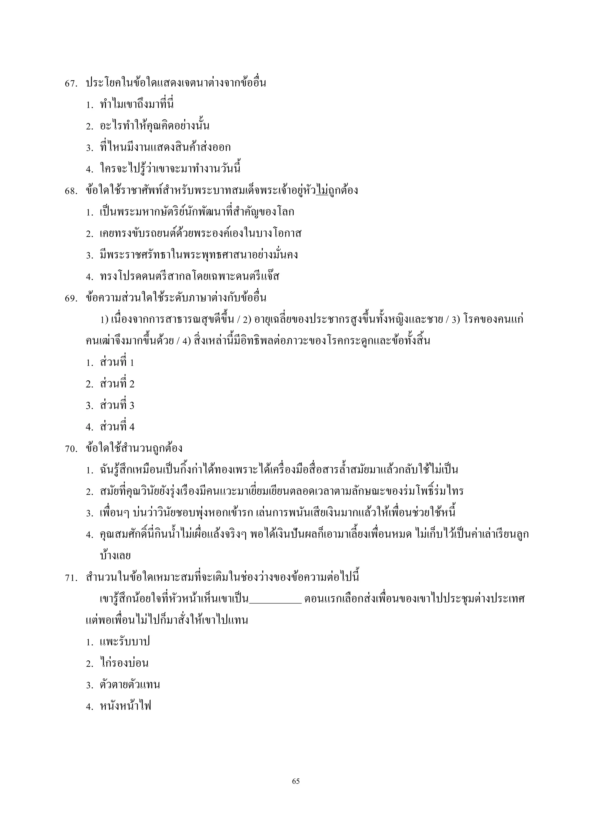 65
67. ประโยคในข้อใดแสดงเจตนำต่ำงจำกข้ออื่น
1. ทำไมเขำถึงมำที่นี่
2. อะไรทำให้คุณคิดอย่ำงนั้น
3. ที่ไหนมีงำนแสดงสินค้ำส่งออก
4. ใครจะไปรู้ว่ำเขำจะมำทำงำนวันนี้
68. ข้อใดใช้รำชำศัพท์สำหรับพระบำทสมเด็จพระเจ้ำอยู่หัวไม่ถูกต้อง
1. เป็นพระมหำกษัตริย์นักพัฒนำที่สำคัญของโลก
2. เคยทรงขับรถยนต์ด้วยพระองค์เองในบำงโอกำส
3. มีพระรำชศรัทธำในพระพุทธศำสนำอย่ำงมั่นคง
4. ทรงโปรดดนตรีสำกลโดยเฉพำะดนตรีแจ๊ส
69. ข้อควำมส่วนใดใช้ระดับภำษำต่ำงกับข้ออื่น
1) เนื่องจำกกำรสำธำรณสุขดีขึ้น / 2) อำยุเฉลี่ยของประชำกรสูงขึ้นทั้งหญิงและชำย / 3) โรคของคนแก่
คนเฒ่ำจึงมำกขึ้นด้วย / 4) สิ่งเหล่ำนี้มีอิทธิพลต่อภำวะของโรคกระดูกและข้อทั้งสิ้น
1. ส่วนที่ 1
2. ส่วนที่ 2
3. ส่วนที่ 3
4. ส่วนที่ 4
70. ข้อใดใช้สำนวนถูกต้อง
1. ฉันรู้สึกเหมือนเป็นกิ้งก่ำได้ทองเพรำะได้เครื่องมือสื่อสำรล้ำสมัยมำแล้วกลับใช้ไม่เป็น
2. สมัยที่คุณวินัยยังรุ่งเรืองมีคนแวะมำเยี่ยมเยียนตลอดเวลำตำมลักษณะของร่มโพธิ์ร่มไทร
3. เพื่อนๆ บ่นว่ำวินัยชอบพุ่งหอกเข้ำรก เล่นกำรพนันเสียเงินมำกแล้วให้เพื่อนช่วยใช้หนี้
4. คุณสมศักดิ์นี่กินน้ำไม่เผื่อแล้งจริงๆ พอได้เงินปันผลก็เอำมำเลี้ยงเพื่อนหมด ไม่เก็บไว้เป็นค่ำเล่ำเรียนลูก
บ้ำงเลย
71. สำนวนในข้อใดเหมำะสมที่จะเติมในช่องว่ำงของข้อควำมต่อไปนี้
เขำรู้สึกน้อยใจที่หัวหน้ำเห็นเขำเป็น ตอนแรกเลือกส่งเพื่อนของเขำไปประชุมต่ำงประเทศ
แต่พอเพื่อนไม่ไปก็มำสั่งให้เขำไปแทน
1. แพะรับบำป
2. ไก่รองบ่อน
3. ตัวตำยตัวแทน
4. หนังหน้ำไฟ
 