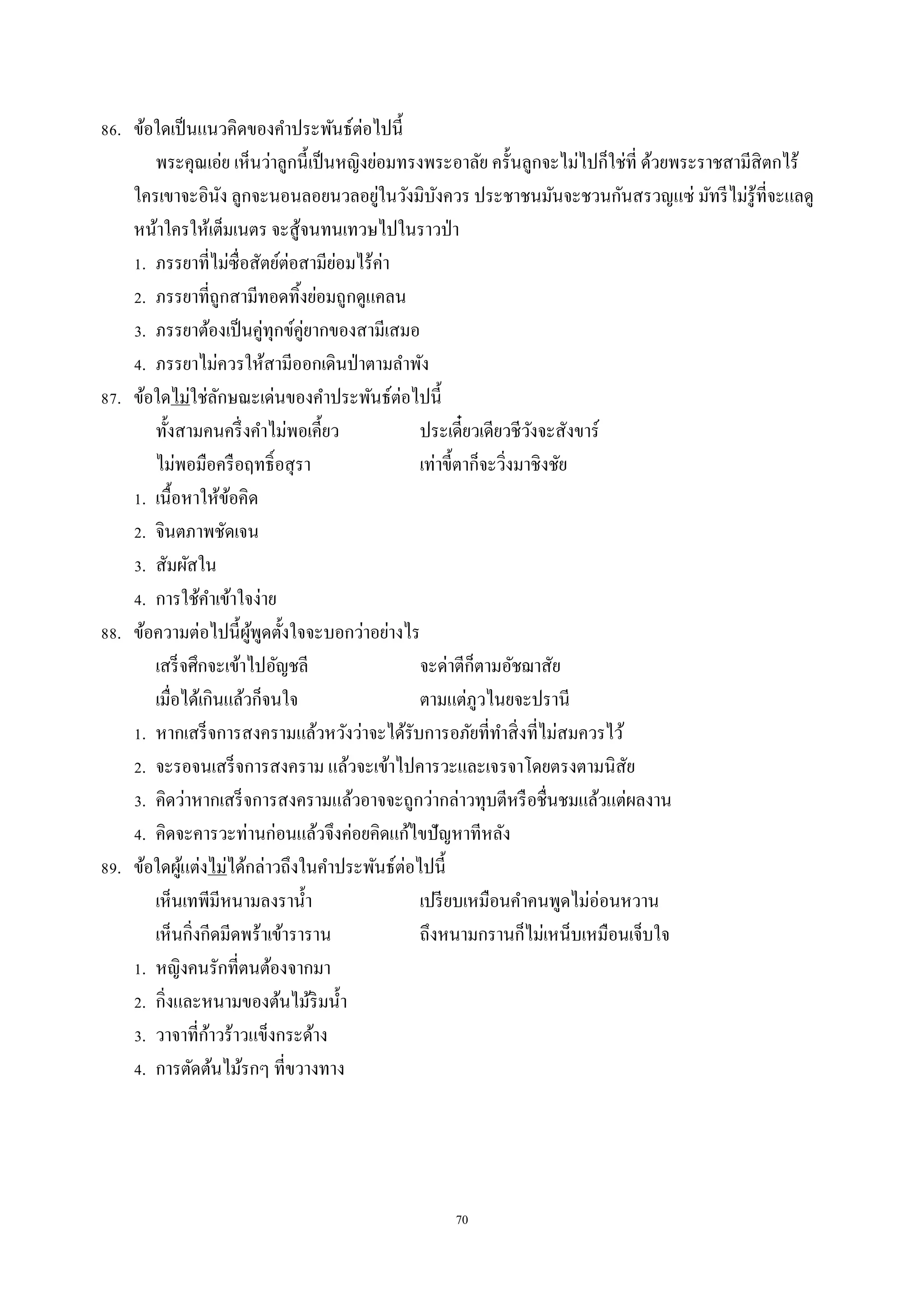 70
86. ข้อใดเป็นแนวคิดของคำประพันธ์ต่อไปนี้
พระคุณเอ่ย เห็นว่ำลูกนี้เป็นหญิงย่อมทรงพระอำลัย ครั้นลูกจะไม่ไปก็ใช่ที่ ด้วยพระรำชสำมีสิตกไร้
ใครเขำจะอินัง ลูกจะนอนลอยนวลอยู่ในวังมิบังควร ประชำชนมันจะชวนกันสรวญแซ่ มัทรีไม่รู้ที่จะแลดู
หน้ำใครให้เต็มเนตร จะสู้จนทนเทวษไปในรำวป่ำ
1. ภรรยำที่ไม่ซื่อสัตย์ต่อสำมีย่อมไร้ค่ำ
2. ภรรยำที่ถูกสำมีทอดทิ้งย่อมถูกดูแคลน
3. ภรรยำต้องเป็นคู่ทุกข์คู่ยำกของสำมีเสมอ
4. ภรรยำไม่ควรให้สำมีออกเดินป่ำตำมลำพัง
87. ข้อใดไม่ใช่ลักษณะเด่นของคำประพันธ์ต่อไปนี้
ทั้งสำมคนครึ่งคำไม่พอเคี้ยว ประเดี๋ยวเดียวชีวังจะสังขำร์
ไม่พอมือครือฤทธิ์อสุรำ เท่ำขี้ตำก็จะวิ่งมำชิงชัย
1. เนื้อหำให้ข้อคิด
2. จินตภำพชัดเจน
3. สัมผัสใน
4. กำรใช้คำเข้ำใจง่ำย
88. ข้อควำมต่อไปนี้ผู้พูดตั้งใจจะบอกว่ำอย่ำงไร
เสร็จศึกจะเข้ำไปอัญชลี จะด่ำตีก็ตำมอัชฌำสัย
เมื่อได้เกินแล้วก็จนใจ ตำมแต่ภูวไนยจะปรำนี
1. หำกเสร็จกำรสงครำมแล้วหวังว่ำจะได้รับกำรอภัยที่ทำสิ่งที่ไม่สมควรไว้
2. จะรอจนเสร็จกำรสงครำม แล้วจะเข้ำไปคำรวะและเจรจำโดยตรงตำมนิสัย
3. คิดว่ำหำกเสร็จกำรสงครำมแล้วอำจจะถูกว่ำกล่ำวทุบตีหรือชื่นชมแล้วแต่ผลงำน
4. คิดจะคำรวะท่ำนก่อนแล้วจึงค่อยคิดแก้ไขปัญหำทีหลัง
89. ข้อใดผู้แต่งไม่ได้กล่ำวถึงในคำประพันธ์ต่อไปนี้
เห็นเทพีมีหนำมลงรำน้ำ เปรียบเหมือนคำคนพูดไม่อ่อนหวำน
เห็นกิ่งกีดมีดพร้ำเข้ำรำรำน ถึงหนำมกรำนก็ไม่เหน็บเหมือนเจ็บใจ
1. หญิงคนรักที่ตนต้องจำกมำ
2. กิ่งและหนำมของต้นไม้ริมน้ำ
3. วำจำที่ก้ำวร้ำวแข็งกระด้ำง
4. กำรตัดต้นไม้รกๆ ที่ขวำงทำง
 
