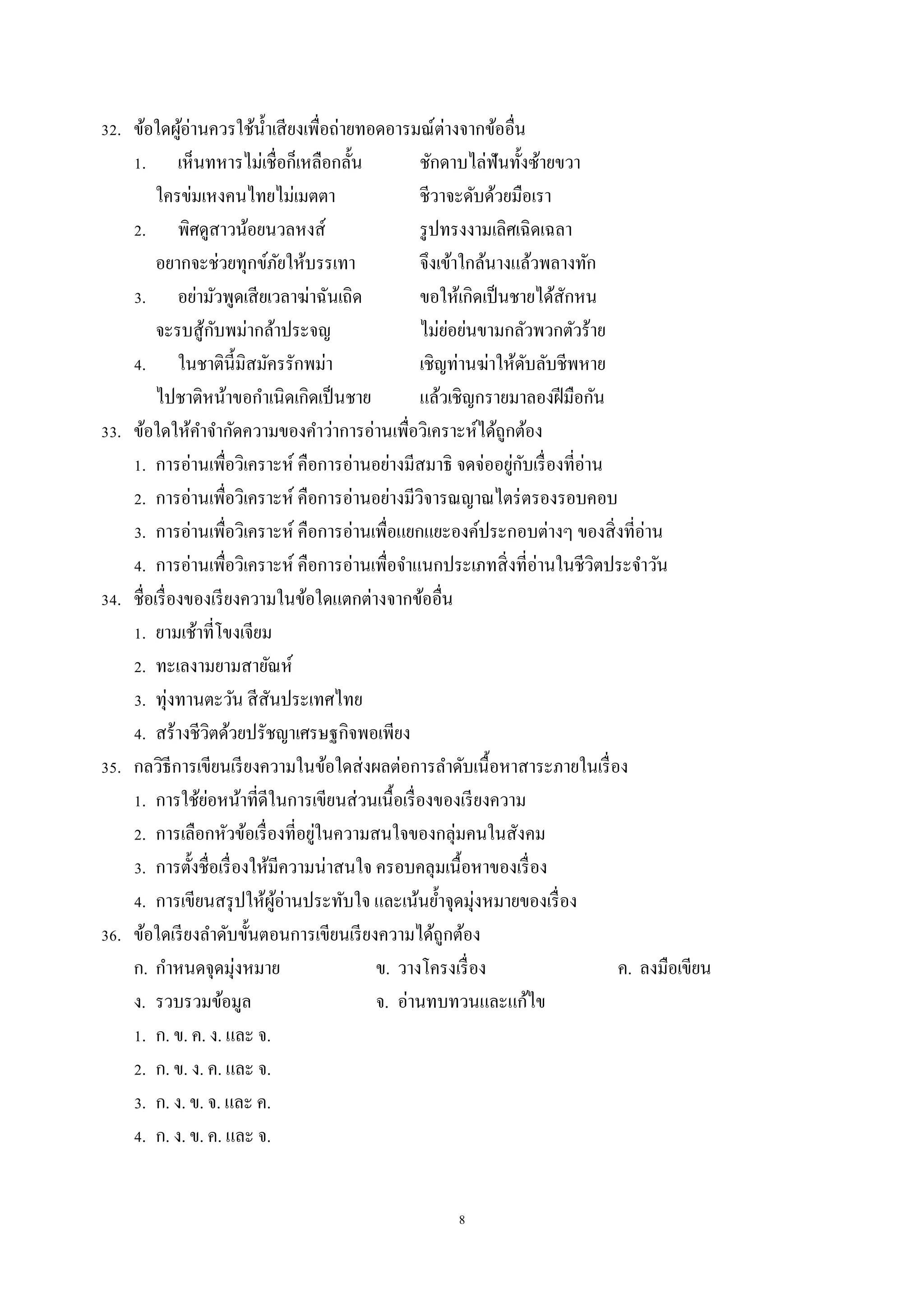 8
32. ข้อใดผู้อ่ำนควรใช้น้ำเสียงเพื่อถ่ำยทอดอำรมณ์ต่ำงจำกข้ออื่น
1. เห็นทหำรไม่เชื่อก็เหลือกลั้น ชักดำบไล่ฟันทั้งซ้ำยขวำ
ใครข่มเหงคนไทยไม่เมตตำ ชีวำจะดับด้วยมือเรำ
2. พิศดูสำวน้อยนวลหงส์ รูปทรงงำมเลิศเฉิดเฉลำ
อยำกจะช่วยทุกข์ภัยให้บรรเทำ จึงเข้ำใกล้นำงแล้วพลำงทัก
3. อย่ำมัวพูดเสียเวลำฆ่ำฉันเถิด ขอให้เกิดเป็นชำยได้สักหน
จะรบสู้กับพม่ำกล้ำประจญ ไม่ย่อย่นขำมกลัวพวกตัวร้ำย
4. ในชำตินี้มิสมัครรักพม่ำ เชิญท่ำนฆ่ำให้ดับลับชีพหำย
ไปชำติหน้ำขอกำเนิดเกิดเป็นชำย แล้วเชิญกรำยมำลองฝีมือกัน
33. ข้อใดให้คำจำกัดควำมของคำว่ำกำรอ่ำนเพื่อวิเครำะห์ได้ถูกต้อง
1. กำรอ่ำนเพื่อวิเครำะห์ คือกำรอ่ำนอย่ำงมีสมำธิ จดจ่ออยู่กับเรื่องที่อ่ำน
2. กำรอ่ำนเพื่อวิเครำะห์ คือกำรอ่ำนอย่ำงมีวิจำรณญำณไตร่ตรองรอบคอบ
3. กำรอ่ำนเพื่อวิเครำะห์ คือกำรอ่ำนเพื่อแยกแยะองค์ประกอบต่ำงๆ ของสิ่งที่อ่ำน
4. กำรอ่ำนเพื่อวิเครำะห์ คือกำรอ่ำนเพื่อจำแนกประเภทสิ่งที่อ่ำนในชีวิตประจำวัน
34. ชื่อเรื่องของเรียงควำมในข้อใดแตกต่ำงจำกข้ออื่น
1. ยำมเช้ำที่โขงเจียม
2. ทะเลงำมยำมสำยัณห์
3. ทุ่งทำนตะวัน สีสันประเทศไทย
4. สร้ำงชีวิตด้วยปรัชญำเศรษฐกิจพอเพียง
35. กลวิธีกำรเขียนเรียงควำมในข้อใดส่งผลต่อกำรลำดับเนื้อหำสำระภำยในเรื่อง
1. กำรใช้ย่อหน้ำที่ดีในกำรเขียนส่วนเนื้อเรื่องของเรียงควำม
2. กำรเลือกหัวข้อเรื่องที่อยู่ในควำมสนใจของกลุ่มคนในสังคม
3. กำรตั้งชื่อเรื่องให้มีควำมน่ำสนใจ ครอบคลุมเนื้อหำของเรื่อง
4. กำรเขียนสรุปให้ผู้อ่ำนประทับใจ และเน้นย้ำจุดมุ่งหมำยของเรื่อง
36. ข้อใดเรียงลำดับขั้นตอนกำรเขียนเรียงควำมได้ถูกต้อง
ก. กำหนดจุดมุ่งหมำย ข. วำงโครงเรื่อง ค. ลงมือเขียน
ง. รวบรวมข้อมูล จ. อ่ำนทบทวนและแก้ไข
1. ก. ข. ค. ง. และ จ.
2. ก. ข. ง. ค. และ จ.
3. ก. ง. ข. จ. และ ค.
4. ก. ง. ข. ค. และ จ.
 