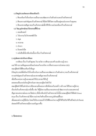 11
1.1วัตถุประสงค์ของกำรศึกษำค้นคว้ำ
1. ศึกษาค้นคว้าเกี่ยวกับความเป็นมาและพัฒนาการในด้านต่างๆของร้านค้าสหกรณ์
2. ศึกษาความสาคัญของร้านค้าสหกรณ์ ที่มีต่อวิถีชีวิตความเป็นอยู่ของประชากรในชุมชน
3. ศึกษาสภาพปัญหาของร้านค้าสหกรณ์เพื่อได้ให้ความช่วยเหลือแก่ร้านค้าสหกรณ์
1.2 วัสดุ อุปกรณ์และโปรแกรมที่ใช้งำน
1. คอมพิวเตอร์
2. โปรแกรมไมโครซอฟต์เวิร์ด
3. สมุด
4. กระดาษ
5. ปากกา
6. อินเทอร์เน็ต
7. หนังสือที่เกี่ยวข้องกับเนื้อหาเรื่อง ร้านค้าสหกรณ์
2. สรุปผลกำรดำเนินกำรศึกษำ
กำรศึกษำ เรื่อง ร้ำนค้ำชุมชน ในรำยวิชำ กำรศึกษำและสร้ำงองค์ควำมรู้ (IS1)
และได้รวบรวมข้อมูลและพร้อมนำเสนอในรำยวิชำ กำรสื่อสำรและกำรนำเสนอ (IS2)
คณะผู้จัดทำได้ศึกษำค้นคว้ำข้อมูล
มีวัตถุประสงค์เพื่อค้นคว้ำเรื่องเกี่ยวกับควำมเป็นมำและพัฒนำกำรในด้ำนต่ำงๆ ของร้ำนค้ำสหกรณ์
ควำมสำคัญของร้ำนค้ำสหกรณ์และสภำพปัญหำของร้ำนค้ำสหกรณ์
เพื่อเป็นแหล่งควำมรู้และเผยแพร่ให้ประชำชนได้รับรู้
ตลอดจนเป็นแหล่งเรียนรู้สำหรับเยำวชนและผู้สนใจทั่วไป
คณะผู้จัดทำได้เริ่มดำเนินกำรศึกษำตำมขั้นตอนกำรศึกที่เสนอในบทที่ 3 แล้ว และได้รับควำมรู้ต่ำงๆ
เกี่ยวกับร้ำนค้ำสหกรณ์มำกยิ่งขึ้น เช่น ได้รู้จักควำมเป็นมำของสหกรณ์ พัฒนำกำรต่ำงๆของสหกรณ์
ปัญหำของสหกรณ์และงำนวิจัยต่ำงๆ ที่เกี่ยวข้องกับร้ำนค้ำสหกรณ์ ทั้งนี้ทำงคณะผู้จัดทำได้จัดทำ Power
Point เรื่อง ร้ำนค้ำสหกรณ์ ที่มีควำมน่ำสนใจด้ำนเนื้อหำและรูปลักษณ์ขึ้นมำ
เพื่อเผยแพร่ควำมรู้ที่มีประโยชน์ให้ประชำชนทั่วไปได้ศึกษำนำควำมรู้ที่ได้ไปปรับใช้ในชีวิตประจำวันและ
ต่อยอดให้ร้านค้าสหกรณ์มีความเจริญมากขึ้น
3. ข้อเสนอแนะ
 