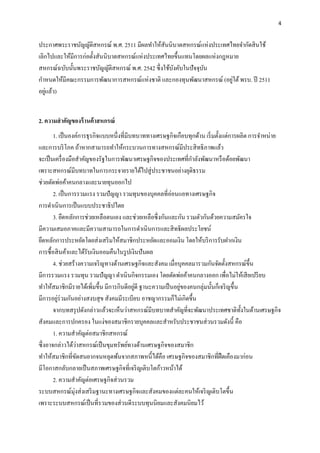 4
ประกาศพระราชบัญญัติสหกรณ์ พ.ศ. 2511 มีผลทาให้สันนิบาตสหกรณ์แห่งประเทศไทยจากัดสินใช้
เลิกไปและให้มีการก่อตั้งสันนิบาตสหกรณ์แห่งประเทศไทยขึ้นแทนโดยผลแห่งกฎหมาย
สหกรณ์ฉบับนั้นพระราชบัญญัติสหกรณ์ พ.ศ. 2542 ซึ่งใช้บังคับในปัจจุบัน
กาหนดให้มีคณะกรรมการพัฒนาการสหกรณ์แห่งชาติ และกองทุนพัฒนาสหกรณ์ (อยู่ใต้พรบ. ปี 2511
อยู่แล้ว)
2. ควำมสำคัญของร้ำนค้ำสหกรณ์
1. เป็นองค์การธุรกิจแบบหนึ่งที่มีบทบาททางเศรษฐกิจเกือบทุกด้าน เริ่มตั้งแต่การผลิต การจาหน่าย
และการบริโภค ถ้าหากสามารถทาให้กระบวนการทางสหกรณ์มีประสิทธิภาพแล้ว
จะเป็นเครื่องมือสาคัญของรัฐในการพัฒนาเศรษฐกิจของประเทศที่กาลังพัฒนาหรือด้อยพัฒนา
เพราะสหกรณ์มีบทบาทในการกระจายรายได้ไปสู่ประชาชนอย่างยุติธรรม
ช่วยตัดพ่อค้าคนกลางและนายทุนออกไป
2. เป็นการรวมแรง รวมปัญญา รวมทุนของบุคคลที่อ่อนแอทางเศรษฐกิจ
การดาเนินการเป็นแบบประชาธิปไตย
3. ยึดหลักการช่วยเหลือตนเอง และช่วยเหลือซึ่งกันและกัน รวมตัวกันด้วยความสมัครใจ
มีความเสมอภาคและมีความสามารถในการดาเนินการและสิทธิผลประโยชน์
ยึดหลักการประหยัดโดยส่งเสริมให้สมาชิกประหยัดและออมเงิน โดยให้บริการรับฝากเงิน
การซื้อสินค้าและได้รับเงินออมคืนในรูปเงินปันผล
4. ช่วยสร้างความเจริญทางด้านเศรษฐกิจและสังคม เมื่อบุคคลมารวมกันจัดตั้งสหกรณ์ขึ้น
มีการรวมแรง รวมทุน รวมปัญญา ดาเนินกิจกรรมเอง โดยตัดพ่อค้าคนกลางออก เพื่อไม่ให้เสียเปรียบ
ทาให้สมาชิกมีรายได้เพิ่มขึ้น มีการกินดีอยู่ดี ฐานะความเป็นอยู่ของคนกลุ่มนั้นก็เจริญขึ้น
มีการอยู่ร่วมกันอย่างสงบสุข สังคมมีระเบียบ อาชญากรรมก็ไม่เกิดขึ้น
จากบทสรุปดังกล่าวแล้วจะเห็นว่าสหกรณ์มีบทบาทสาคัญที่จะพัฒนาประเทศชาติทั้งในด้านเศรษฐกิจ
สังคมและการปกครอง ในแง่ของสมาชิกรายบุคคลและสาหรับประชาชนส่วนรวมดังนี้ คือ
1. ความสาคัญต่อสมาชิกสหกรณ์
ซึ่งอาจกล่าวได้ว่าสหกรณ์เป็นขุมทรัพย์ทางด้านเศรษฐกิจของสมาชิก
ทาให้สมาชิกที่ขัดสนยากจนหลุดพ้นจากสภาพหนี้ได้คือ เศรษฐกิจของสมาชิกที่ฝืดเคืองมาก่อน
มีโอกาสกลับกลายเป็นสภาพเศรษฐกิจที่เจริญเติบโตก้าวหน้าได้
2. ความสาคัญต่อเศรษฐกิจส่วนรวม
ระบบสหกรณ์มุ่งส่งเสริมฐานะทางเศรษฐกิจและสังคมของแต่ละคนให้เจริญเติบโตขึ้น
เพราะระบบสหกรณ์เป็นที่รวมของส่วนดีระบบทุนนิยมและสังคมนิยมไว้
 