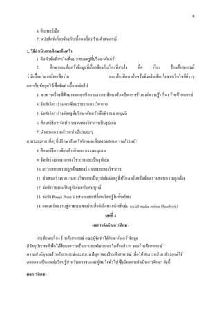 8
6. อินเทอร์เน็ต
7. หนังสือที่เกี่ยวข้องกับเนื้อหาเรื่อง ร้านค้าสหกรณ์
2. วิธีดำเนินกำรศึกษำค้นคว้ำ
1. คิดหัวข้อที่สนใจเพื่อนำเสนอครูที่ปรึกษำค้นคว้ำ
2. ศึกษำและค้นคว้ำข้อมูลที่เกี่ยวข้องกับเรื่องที่สนใจ คือ เรื่อง ร้ำนค้ำสหกรณ์
ว่ำมีเนื้อหำมำกน้อยเพียงใด และต้องศึกษำค้นคว้ำเพิ่มเติมเพียงใดจำกเว็บไซต์ต่ำงๆ
และเก็บข้อมูลไว้เพื่อจัดทำเนื้อหำต่อไป
3. ทบทวนเรื่องที่ศึกษำจำกกำรเรียน IS1 (กำรศึกษำค้นคว้ำและสร้ำงองค์ควำมรู้) เรื่อง ร้ำนค้ำสหกรณ์
4. จัดทำโครงร่ำงกำรเขียนรำยงำนทำงวิชำกำร
5. จัดทำโครงร่ำงต่อครูที่ปรึกษำค้นคว้ำเพื่อพิจำรณำอนุมัติ
6. ศึกษำวิธีกำรจัดทำรำยงำนทำงวิชำกำรเป็นรูปเล่ม
7. นาเสนอความก้าวหน้าเป็นระยะๆ
ตามระยะเวลาที่ครูที่ปรึกษาค้นคว้ากาหนดเพื่อตรวจสอบความก้าวหน้า
8. ศึกษำวิธีกำรเขียนอ้ำงอิงและบรรณำนุกรม
9. จัดทำร่ำงรำยงำนทำงวิชำกำรและเป็นรูปเล่ม
10. ตรวจสอบควำมถูกต้องของร่ำงรำยงำนทำงวิชำกำร
11. นำเสนอร่ำงรำยงำนทำงวิชำกำรเป็นรูปเล่มต่อครูที่ปรึกษำค้นคว้ำเพื่อตรวจสอบควำมถูกต้อง
12. จัดทำรำยงำนเป็นรูปเล่มฉบับสมบูรณ์
13. จัดทำ Power Point นำเสนอแลกเปลี่ยนเรียนรู้ในชั้นเรียน
14. เผยแพร่ผลงำนสู่สำธำรณชนผ่ำนสื่ออิเล็กทรอนิกส์ เช่น social media online (facebook)
บทที่ 4
ผลกำรดำเนินกำรศึกษำ
กำรศึกษำ เรื่อง ร้ำนค้ำสหกรณ์ คณะผู้จัดทำได้ศึกษำค้นคว้ำข้อมูล
มีวัตถุประสงค์เพื่อได้ศึกษำควำมเป็นมำและพัฒนำกำรในด้ำนต่ำงๆ ของร้ำนค้ำสหกรณ์
ควำมสำคัญของร้ำนค้ำสหกรณ์และสภำพปัญหำของร้ำนค้ำสหกรณ์ เพื่อให้สำมำรถนำมำประยุกต์ใช้
ตลอดจนเป็นแหล่งเรียนรู้สำหรับเยำวชนและผู้สนใจทั่วไป ซึ่งมีผลกำรดำเนินกำรศึกษำ ดังนี้
ผลกำรศึกษำ
 