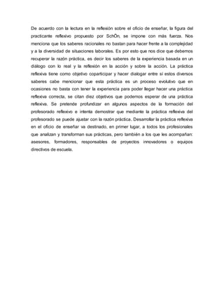 De acuerdo con la lectura en la reflexión sobre el oficio de enseñar, la figura del
practicante reflexivo propuesto por SchÖn, se impone con más fuerza. Nos
menciona que los saberes racionales no bastan para hacer frente a la complejidad
y a la diversidad de situaciones laborales. Es por esto que nos dice que debemos
recuperar la razón práctica, es decir los saberes de la experiencia basada en un
diálogo con lo real y la reflexión en la acción y sobre la acción. La práctica
reflexiva tiene como objetivo coparticipar y hacer dialogar entre sí estos diversos
saberes cabe mencionar que esta práctica es un proceso evolutivo que en
ocasiones no basta con tener la experiencia para poder llegar hacer una práctica
reflexiva correcta, se citan diez objetivos que podemos esperar de una práctica
reflexiva. Se pretende profundizar en algunos aspectos de la formación del
profesorado reflexivo e intenta demostrar que mediante la práctica reflexiva del
profesorado se puede ajustar con la razón práctica. Desarrollar la práctica reflexiva
en el oficio de enseñar va destinado, en primer lugar, a todos los profesionales
que analizan y transforman sus prácticas, pero también a los que les acompañan:
asesores, formadores, responsables de proyectos innovadores o equipos
directivos de escuela.
 