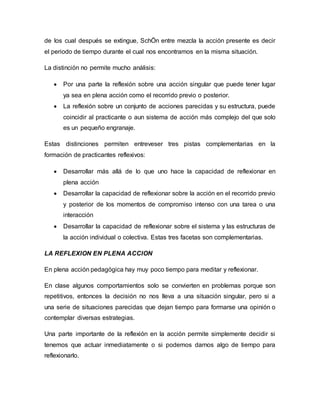 de los cual después se extingue, SchÖn entre mezcla la acción presente es decir
el periodo de tiempo durante el cual nos encontramos en la misma situación.
La distinción no permite mucho análisis:
 Por una parte la reflexión sobre una acción singular que puede tener lugar
ya sea en plena acción como el recorrido previo o posterior.
 La reflexión sobre un conjunto de acciones parecidas y su estructura, puede
coincidir al practicante o aun sistema de acción más complejo del que solo
es un pequeño engranaje.
Estas distinciones permiten entreveser tres pistas complementarias en la
formación de practicantes reflexivos:
 Desarrollar más allá de lo que uno hace la capacidad de reflexionar en
plena acción
 Desarrollar la capacidad de reflexionar sobre la acción en el recorrido previo
y posterior de los momentos de compromiso intenso con una tarea o una
interacción
 Desarrollar la capacidad de reflexionar sobre el sistema y las estructuras de
la acción individual o colectiva. Estas tres facetas son complementarias.
LA REFLEXION EN PLENA ACCION
En plena acción pedagógica hay muy poco tiempo para meditar y reflexionar.
En clase algunos comportamientos solo se convierten en problemas porque son
repetitivos, entonces la decisión no nos lleva a una situación singular, pero si a
una serie de situaciones parecidas que dejan tiempo para formarse una opinión o
contemplar diversas estrategias.
Una parte importante de la reflexión en la acción permite simplemente decidir si
tenemos que actuar inmediatamente o si podemos darnos algo de tiempo para
reflexionarlo.
 
