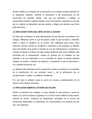 Durand (1996) en un enfoque de la enseñanza en el contorno escolar inspirado en
la ergonomía cognitiva, confirma la percepción y del pensamiento en las
situaciones de actividad intensa, más que ser interactivo y analítico, el
pensamiento procede mediante Gestall, como la percepción, captando en una sola
vez un conjunto de elementos que dan sentido y dibujan una decisión que forma
parte del marco.
LA REFLEXION FUERA DEL IMPULSO DE LA ACCION
En este caso el profesor no está interactuando con sus alumnos, sus padres o sus
colegas, reflexionar sobre lo que ha pasado, sobre lo que ha hecho o intentado
hacer o sobre el resultado de su acción, sino reflexionar para saber cómo
continuar, retomar, afrontar un problema o responder a una pregunta. La reflexión
fuera del impulso de la acción a menudo es a la vez retrospectiva y prospectiva y
conecta al pasado y el futuro, de esta manera podemos decir que la reflexión está
dominada por la retrospección cuando se produce por el resultado de una
actividad o de una interacción o en un momento de calma, su función principal
consiste en ayudar a construir una balance, a comprender lo que ha funcionado o
no a preparar la próxima vez.
La reflexión está dominada por la prospección cuando se produce en el momento
de la planificación de una actividad nueva o de la anticipación de un
acontecimiento o incluso un problema inesperado.
Por otro lado la reflexión sobre la acción se renueva constantemente con el
devenir de los hechos presentes.
LA REFLEXION SOBRE EL SISTEMA DE ACCION
Acción: la expresión es ambigua, a veces designa un acto preciso, a veces se
refiere a la acción humana en general, en un primer nivel la reflexión sobre nuestro
sistema de acción, cuestiona los fundamentos racionales de la acción, las
formaciones disponibles, su tratamiento, los conocimientos y los métodos con los
que nos ayudamos.
 