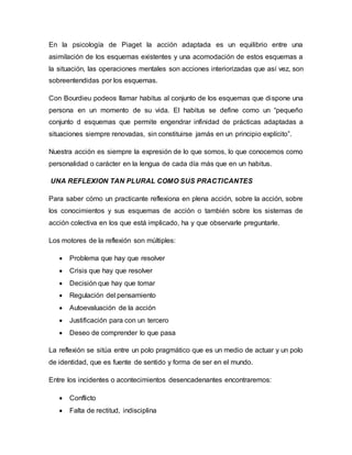 En la psicología de Piaget la acción adaptada es un equilibrio entre una
asimilación de los esquemas existentes y una acomodación de estos esquemas a
la situación, las operaciones mentales son acciones interiorizadas que así vez, son
sobreentendidas por los esquemas.
Con Bourdieu podeos llamar habitus al conjunto de los esquemas que dispone una
persona en un momento de su vida. El habitus se define como un “pequeño
conjunto d esquemas que permite engendrar infinidad de prácticas adaptadas a
situaciones siempre renovadas, sin constituirse jamás en un principio explícito”.
Nuestra acción es siempre la expresión de lo que somos, lo que conocemos como
personalidad o carácter en la lengua de cada día más que en un habitus.
UNA REFLEXION TAN PLURAL COMO SUS PRACTICANTES
Para saber cómo un practicante reflexiona en plena acción, sobre la acción, sobre
los conocimientos y sus esquemas de acción o también sobre los sistemas de
acción colectiva en los que está implicado, ha y que observarle preguntarle.
Los motores de la reflexión son múltiples:
 Problema que hay que resolver
 Crisis que hay que resolver
 Decisión que hay que tomar
 Regulación del pensamiento
 Autoevaluación de la acción
 Justificación para con un tercero
 Deseo de comprender lo que pasa
La reflexión se sitúa entre un polo pragmático que es un medio de actuar y un polo
de identidad, que es fuente de sentido y forma de ser en el mundo.
Entre los incidentes o acontecimientos desencadenantes encontraremos:
 Conflicto
 Falta de rectitud, indisciplina
 