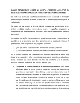 SABER REFLEXIONAR SOBRE LA PROPIA PRACTICA: ¿ES ETSE EL
OBJETIVO FUNDAMENTAL DE LA FORMACION DE LOS ENSEÑANTES?
Es cierto que los futuros enseñantes tiene tanto menos necesidad de formación
profesional para aprender a pensar, cuanto que si itinerario preparatorio ya se le
ha facilitado.
Se tratara de una postura y de una práctica reflexiva que son la base de un
análisis metódico, regular, instrumentado, sereno y especifico, disposición y
competencia que normalmente se adquiere a base de un entrenamiento intensivo
y voluntario.
Lo estudios de SchÖn hacen referencia a todo tipo de oficios y dejan abierta la
cuestión de si el enseñante es o debe convertirse en un practicante reflexivo. A
partir de este punto se plantean dos preguntas concretas:
1. ¿Por qué formar a los enseñantes a reflexionar sobre su práctica?
2. ¿Cómo actuar de forma eficaz en este sentido durante la formación inicial?
En la primera pregunta se consideran diez razones vinculadas de forma muy
dispar a la evaluación y a las necesidades recientes de los sistemas educativos,
todas traducen una visión definida del oficio de enseñante y de la escuela,
entonces podemos esperar de una práctica reflexiva que:
 Compense la superficialidad de la formación profesional: para saber
reflexionar sobre la propia práctica, basta con dominar los instrumentos
generales de objetivación y de análisis y poseer un entrenamiento para el
pensamiento abstracto, el debate, el control de la subjetividad, el enunciado
de las hipótesis y la observación metódica, este es el motivo por el cual,
una formación para la investigación puede en cierta medida preparar para
una práctica reflexiva y a la inversa. Una práctica reflexiva no es solamente
una competencia al servicio de los intereses legítimos del enseñante, sino
que también es una expresión de la conciencia profesional. Una postura y
 