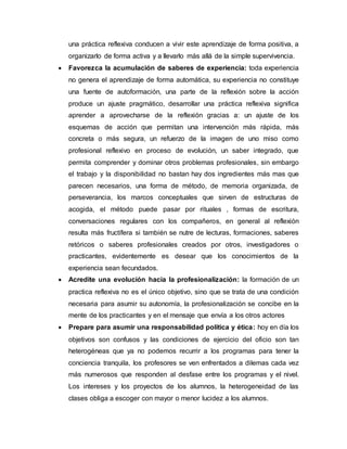 una práctica reflexiva conducen a vivir este aprendizaje de forma positiva, a
organizarlo de forma activa y a llevarlo más allá de la simple supervivencia.
 Favorezca la acumulación de saberes de experiencia: toda experiencia
no genera el aprendizaje de forma automática, su experiencia no constituye
una fuente de autoformación, una parte de la reflexión sobre la acción
produce un ajuste pragmático, desarrollar una práctica reflexiva significa
aprender a aprovecharse de la reflexión gracias a: un ajuste de los
esquemas de acción que permitan una intervención más rápida, más
concreta o más segura, un refuerzo de la imagen de uno miso como
profesional reflexivo en proceso de evolución, un saber integrado, que
permita comprender y dominar otros problemas profesionales, sin embargo
el trabajo y la disponibilidad no bastan hay dos ingredientes más mas que
parecen necesarios, una forma de método, de memoria organizada, de
perseverancia, los marcos conceptuales que sirven de estructuras de
acogida, el método puede pasar por rituales , formas de escritura,
conversaciones regulares con los compañeros, en general al reflexión
resulta más fructífera si también se nutre de lecturas, formaciones, saberes
retóricos o saberes profesionales creados por otros, investigadores o
practicantes, evidentemente es desear que los conocimientos de la
experiencia sean fecundados.
 Acredite una evolución hacia la profesionalización: la formación de un
practica reflexiva no es el único objetivo, sino que se trata de una condición
necesaria para asumir su autonomía, la profesionalización se concibe en la
mente de los practicantes y en el mensaje que envía a los otros actores
 Prepare para asumir una responsabilidad política y ética: hoy en día los
objetivos son confusos y las condiciones de ejercicio del oficio son tan
heterogéneas que ya no podemos recurrir a los programas para tener la
conciencia tranquila, los profesores se ven enfrentados a dilemas cada vez
más numerosos que responden al desfase entre los programas y el nivel.
Los intereses y los proyectos de los alumnos, la heterogeneidad de las
clases obliga a escoger con mayor o menor lucidez a los alumnos.
 