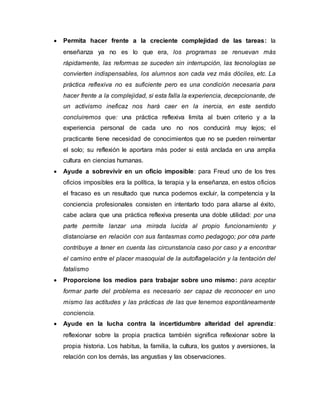  Permita hacer frente a la creciente complejidad de las tareas: la
enseñanza ya no es lo que era, los programas se renuevan más
rápidamente, las reformas se suceden sin interrupción, las tecnologías se
convierten indispensables, los alumnos son cada vez más dóciles, etc. La
práctica reflexiva no es suficiente pero es una condición necesaria para
hacer frente a la complejidad, si esta falla la experiencia, decepcionante, de
un activismo ineficaz nos hará caer en la inercia, en este sentido
concluiremos que: una práctica reflexiva limita al buen criterio y a la
experiencia personal de cada uno no nos conducirá muy lejos; el
practicante tiene necesidad de conocimientos que no se pueden reinventar
el solo; su reflexión le aportara más poder si está anclada en una amplia
cultura en ciencias humanas.
 Ayude a sobrevivir en un oficio imposible: para Freud uno de los tres
oficios imposibles era la política, la terapia y la enseñanza, en estos oficios
el fracaso es un resultado que nunca podemos excluir, la competencia y la
conciencia profesionales consisten en intentarlo todo para aliarse al éxito,
cabe aclara que una práctica reflexiva presenta una doble utilidad: por una
parte permite lanzar una mirada lucida al propio funcionamiento y
distanciarse en relación con sus fantasmas como pedagogo; por otra parte
contribuye a tener en cuenta las circunstancia caso por caso y a encontrar
el camino entre el placer masoquial de la autoflagelación y la tentación del
fatalismo
 Proporcione los medios para trabajar sobre uno mismo: para aceptar
formar parte del problema es necesario ser capaz de reconocer en uno
mismo las actitudes y las prácticas de las que tenemos espontáneamente
conciencia.
 Ayude en la lucha contra la incertidumbre alteridad del aprendiz:
reflexionar sobre la propia practica también significa reflexionar sobre la
propia historia. Los habitus, la familia, la cultura, los gustos y aversiones, la
relación con los demás, las angustias y las observaciones.
 