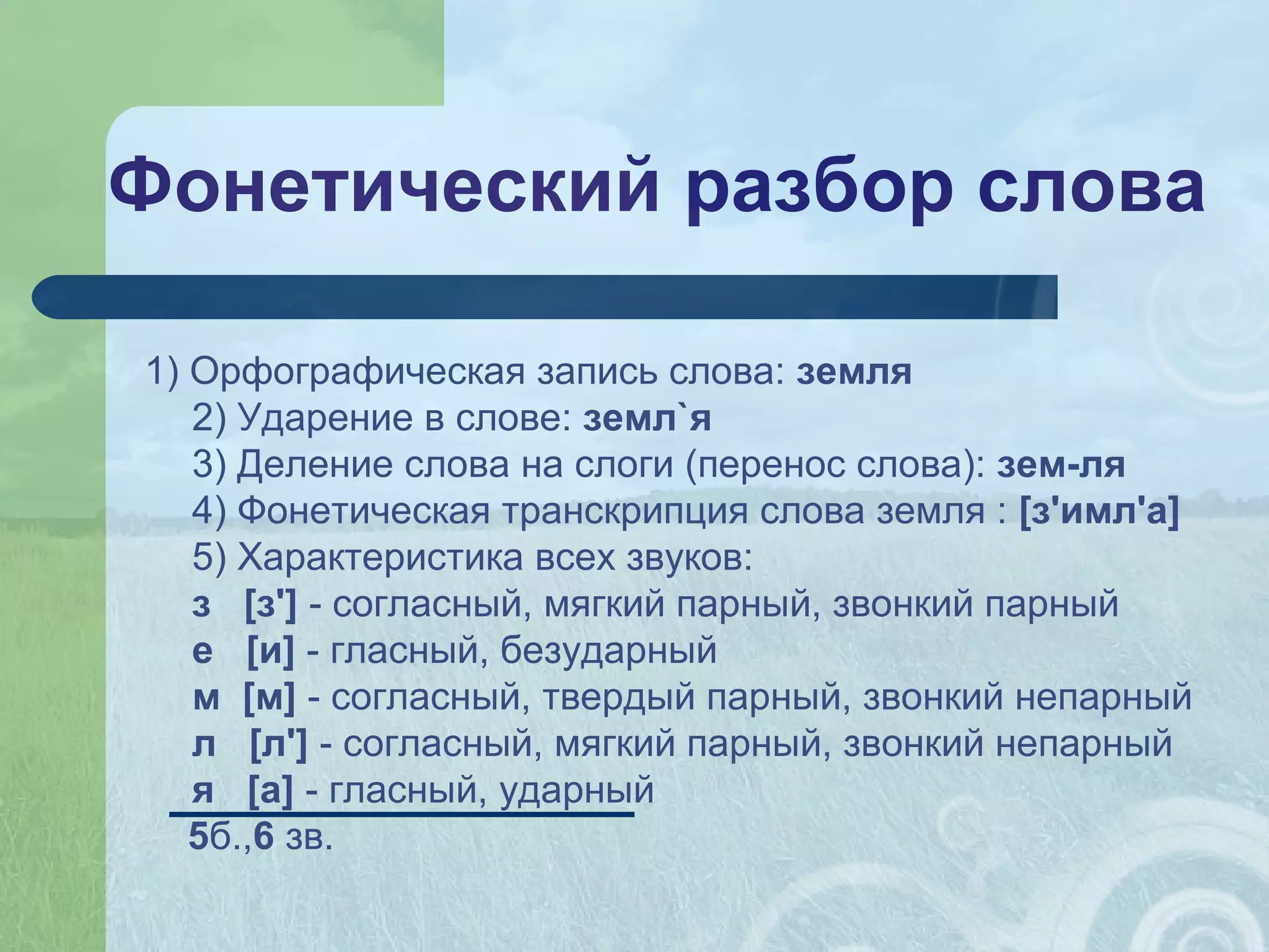 Фонетический разбор слова
1) Орфографическая запись слова: земля
2) Ударение в слове: земл`я
3) Деление слова на слоги (перенос слова): зем-ля
4) Фонетическая транскрипция слова земля : [з'имл'а]
5) Характеристика всех звуков:
з [з'] - согласный, мягкий парный, звонкий парный
е [и] - гласный, безударный
м [м] - согласный, твердый парный, звонкий непарный
л [л'] - согласный, мягкий парный, звонкий непарный
я [а] - гласный, ударный
5б.,6 зв.
 