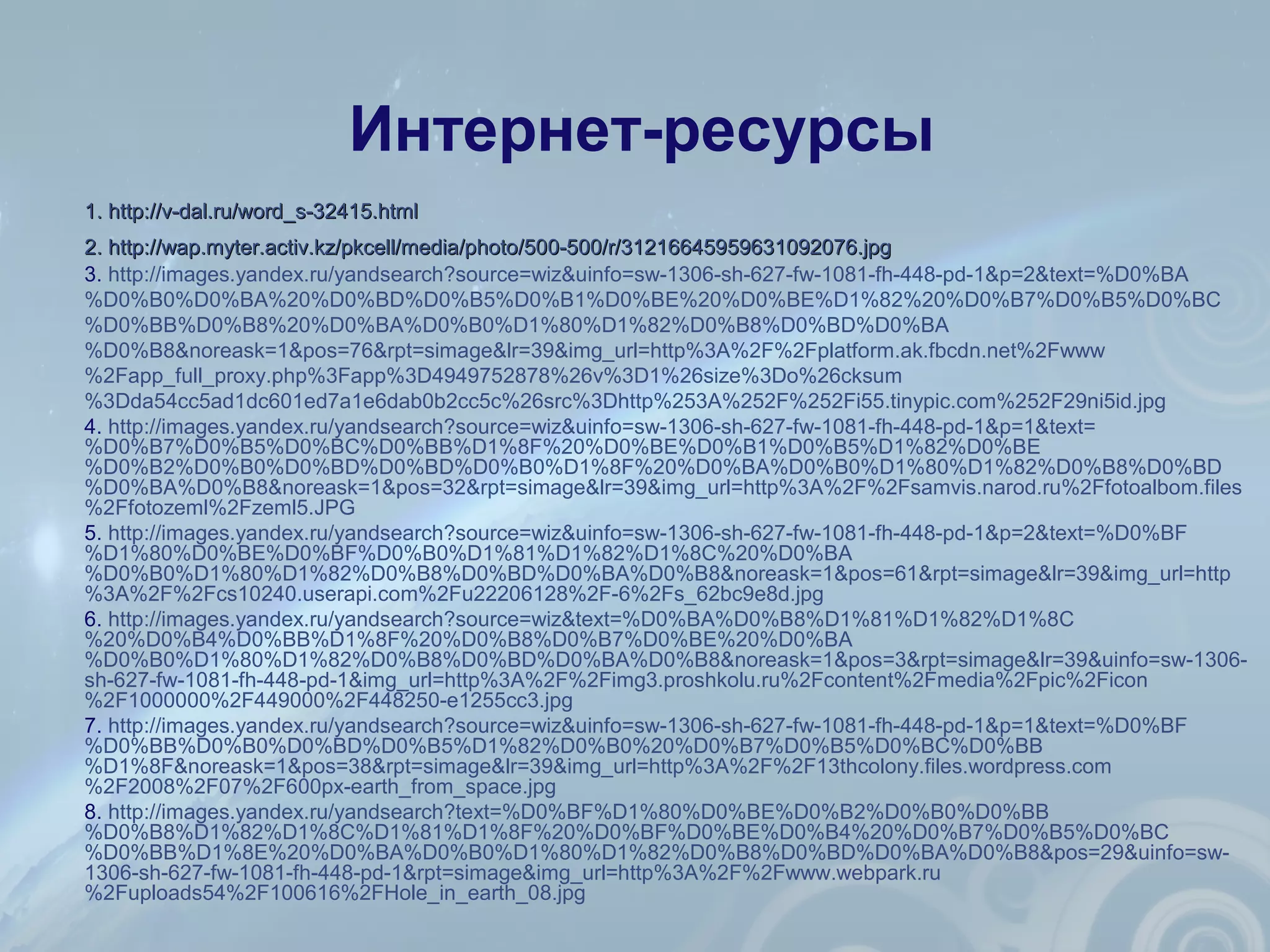 Интернет-ресурсы
1.1. http://v-dal.ru/word_s-32415.htmlhttp://v-dal.ru/word_s-32415.html
2.2. http://wap.myter.activ.kz/pkcell/media/photo/500-500/r/31216645959631092076.jpghttp://wap.myter.activ.kz/pkcell/media/photo/500-500/r/31216645959631092076.jpg
3. http://images.yandex.ru/yandsearch?source=wiz&uinfo=sw-1306-sh-627-fw-1081-fh-448-pd-1&p=2&text=%D0%BA
%D0%B0%D0%BA%20%D0%BD%D0%B5%D0%B1%D0%BE%20%D0%BE%D1%82%20%D0%B7%D0%B5%D0%BC
%D0%BB%D0%B8%20%D0%BA%D0%B0%D1%80%D1%82%D0%B8%D0%BD%D0%BA
%D0%B8&noreask=1&pos=76&rpt=simage&lr=39&img_url=http%3A%2F%2Fplatform.ak.fbcdn.net%2Fwww
%2Fapp_full_proxy.php%3Fapp%3D4949752878%26v%3D1%26size%3Do%26cksum
%3Dda54cc5ad1dc601ed7a1e6dab0b2cc5c%26src%3Dhttp%253A%252F%252Fi55.tinypic.com%252F29ni5id.jpg
4. http://images.yandex.ru/yandsearch?source=wiz&uinfo=sw-1306-sh-627-fw-1081-fh-448-pd-1&p=1&text=
%D0%B7%D0%B5%D0%BC%D0%BB%D1%8F%20%D0%BE%D0%B1%D0%B5%D1%82%D0%BE
%D0%B2%D0%B0%D0%BD%D0%BD%D0%B0%D1%8F%20%D0%BA%D0%B0%D1%80%D1%82%D0%B8%D0%BD
%D0%BA%D0%B8&noreask=1&pos=32&rpt=simage&lr=39&img_url=http%3A%2F%2Fsamvis.narod.ru%2Ffotoalbom.files
%2Ffotozeml%2Fzeml5.JPG
5. http://images.yandex.ru/yandsearch?source=wiz&uinfo=sw-1306-sh-627-fw-1081-fh-448-pd-1&p=2&text=%D0%BF
%D1%80%D0%BE%D0%BF%D0%B0%D1%81%D1%82%D1%8C%20%D0%BA
%D0%B0%D1%80%D1%82%D0%B8%D0%BD%D0%BA%D0%B8&noreask=1&pos=61&rpt=simage&lr=39&img_url=http
%3A%2F%2Fcs10240.userapi.com%2Fu22206128%2F-6%2Fs_62bc9e8d.jpg
6. http://images.yandex.ru/yandsearch?source=wiz&text=%D0%BA%D0%B8%D1%81%D1%82%D1%8C
%20%D0%B4%D0%BB%D1%8F%20%D0%B8%D0%B7%D0%BE%20%D0%BA
%D0%B0%D1%80%D1%82%D0%B8%D0%BD%D0%BA%D0%B8&noreask=1&pos=3&rpt=simage&lr=39&uinfo=sw-1306-
sh-627-fw-1081-fh-448-pd-1&img_url=http%3A%2F%2Fimg3.proshkolu.ru%2Fcontent%2Fmedia%2Fpic%2Ficon
%2F1000000%2F449000%2F448250-e1255cc3.jpg
7. http://images.yandex.ru/yandsearch?source=wiz&uinfo=sw-1306-sh-627-fw-1081-fh-448-pd-1&p=1&text=%D0%BF
%D0%BB%D0%B0%D0%BD%D0%B5%D1%82%D0%B0%20%D0%B7%D0%B5%D0%BC%D0%BB
%D1%8F&noreask=1&pos=38&rpt=simage&lr=39&img_url=http%3A%2F%2F13thcolony.files.wordpress.com
%2F2008%2F07%2F600px-earth_from_space.jpg
8. http://images.yandex.ru/yandsearch?text=%D0%BF%D1%80%D0%BE%D0%B2%D0%B0%D0%BB
%D0%B8%D1%82%D1%8C%D1%81%D1%8F%20%D0%BF%D0%BE%D0%B4%20%D0%B7%D0%B5%D0%BC
%D0%BB%D1%8E%20%D0%BA%D0%B0%D1%80%D1%82%D0%B8%D0%BD%D0%BA%D0%B8&pos=29&uinfo=sw-
1306-sh-627-fw-1081-fh-448-pd-1&rpt=simage&img_url=http%3A%2F%2Fwww.webpark.ru
%2Fuploads54%2F100616%2FHole_in_earth_08.jpg
 
