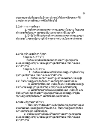 5
สุขภาพอนามัยที่สมบูรณ์แข็งแรง อันจะนำาไปสู่การมีสุขภาวะที่ดี
และส่งผลต่อการมีคุณภาพชีวิตที่ดีต่อไป
1.2 คำาถามการศึกษา
1. พฤติกรรมการดูแลสุขภาพตนเองของผู้สูงอายุ ในชมรม
ผู้สูงอายุตักสิลานคร เทศบาลเมืองมหาสารคามเป็นอย่างไร
2. ปัจจัยใดที่มีผลต่อพฤติกรรมการดูแลสุขภาพตนเองของ
ผู้สูงอายุ ในชมรมผู้สูงอายุตักสิลานคร เทศบาลเมืองมหาสารคาม
1.3 วัตถุประสงค์การศึกษา
วัตถุประสงค์ทั่วไป
เพื่อศึกษาปัจจัยที่มีผลต่อพฤติกรรมการดูแลสุขภาพ
ตนเองของผู้สูงอายุ ในชมรมผู้สูงอายุตักสิลานคร เทศบาลเมือง
มหาสารคาม
วัตถุประสงค์เฉพาะ
1. เพื่อศึกษาปัจจัยทางชีวสังคมของผู้สูงอายุในชมรมผู้
สูงอายุตักสิลานคร เทศบาลเมืองมหาสารคาม
2. เพื่อศึกษาพฤติกรรมการดูแลสุขภาพตนเองของผู้สูง
อายุ ในชมรมผู้สูงอายุตักสิลานคร เทศบาลเมืองมหาสารคาม
3. เพื่อศึกษาปัจจัยนำา ปัจจัยเอื้อและปัจจัยเสริมของผู้สูง
อายุในชมรมผู้สูงอายุตักสิลานคร เทศบาลเมืองมหาสารคาม
4. เพื่อศึกษาความสัมพันธ์ของปัจจัยนำา ปัจจัยเอื้อ และ
ปัจจัยเสริมกับพฤติกรรมการดูแลสุขภาพตนเองของผู้สูงอายุใน
ชมรมผู้สูงอายุตักสิลานคร เทศบาลเมืองมหาสารคาม
1.4 สมมุติฐานการศึกษา
1. ปัจจัยทางชีวสังคมมีความสัมพันธ์กับพฤติกรรมการดูแล
สุขภาพตนเองของผู้สูงอายุตามหลัก 5 อ. ในชมรมผู้สูงอายุตักสิลา
นคร เทศบาลเมืองมหาสารคาม
2. ปัจจัยนำามีความสัมพันธ์กับพฤติกรรมการดูแลสุขภาพ
ตนเองของผู้สูงอายุ ในชมรมผู้สูงอายุตักสิลานคร เทศบาลเมือง
มหาสารคาม
 