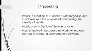 IP Spoofing
Refers to creation of IP packets with forged source
IP address with the purpose of concealing the
identity of sender.
Mostly used in Denial-of-Service attacks.
Most effective in corporate networks where users
can log in without a username or password.
 