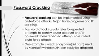 Password Cracking
Password cracking can be implemented using
brute-force attacks, Trojan horse programs and IP
spoofing.
Password attacks usually refer to repeated
attempts to identify a user account and/or
password; these repeated attempts are called
brute-force attacks.
One example is weak encryption(LM hash) used
by Microsoft windows XP, can easily be attacked
 
