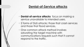 Denial-of-Service attacks
Denial-of-service attacks focus on making a
service unavailable to intended users.
2 forms of DoS attacks: those that crash services
and those that flood services.
One common attack method involves
saturating the target machine with
communications requests such that it cannot
respond to the traffic.
 