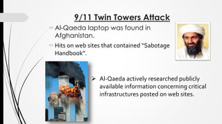9/11 Twin Towers Attack
Al-Qaeda laptop was found in
Afghanistan.
Hits on web sites that contained “Sabotage
Handbook”.
 Al-Qaeda actively researched publicly
available information concerning critical
infrastructures posted on web sites.
 