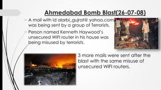 Ahmedabad Bomb Blast(26-07-08)
A mail with id alarbi_gujrat@ yahoo.com
was being sent by a group of Terrorists.
Person named Kenneth Haywood’s
unsecured WIFI router in his house was
being misused by terrorists.
3 more mails were sent after the
blast with the same misuse of
unsecured WIFI routers.
 