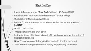 Black Out Day
 It was first cyber war at “New York” city on 14th,August,2003
 Real incidents that horribly suffered New York for 3 days
 The hacker attacks on power lines
 Before 3 days some one some where realize the virus named as “
BLASTER”
 And it a self active
 100 power plants are shut down
 By the incident effects on whole traffic ,air line power ,water system &
nuclear reactor too
 New York government struggled 3 months to find the accused
 That was Russian government is totally responsibility to this act
 