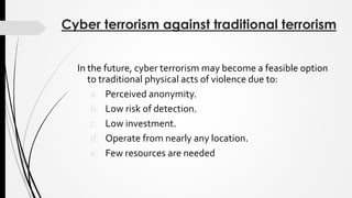 Cyber terrorism against traditional terrorism
In the future, cyber terrorism may become a feasible option
to traditional physical acts of violence due to:
a. Perceived anonymity.
b. Low risk of detection.
c. Low investment.
d. Operate from nearly any location.
e. Few resources are needed
 
