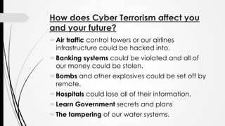 How does Cyber Terrorism affect you
and your future?
Air traffic control towers or our airlines
infrastructure could be hacked into.
Banking systems could be violated and all of
our money could be stolen.
Bombs and other explosives could be set off by
remote.
Hospitals could lose all of their information.
Learn Government secrets and plans
The tampering of our water systems.
 