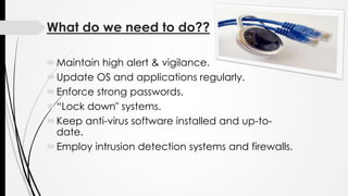 What do we need to do??
Maintain high alert & vigilance.
Update OS and applications regularly.
Enforce strong passwords.
“Lock down" systems.
Keep anti-virus software installed and up-to-
date.
Employ intrusion detection systems and firewalls.
 