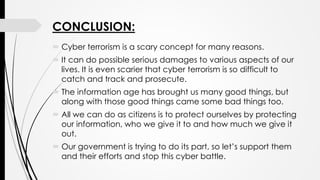 CONCLUSION:
 Cyber terrorism is a scary concept for many reasons.
 It can do possible serious damages to various aspects of our
lives. It is even scarier that cyber terrorism is so difficult to
catch and track and prosecute.
 The information age has brought us many good things, but
along with those good things came some bad things too.
 All we can do as citizens is to protect ourselves by protecting
our information, who we give it to and how much we give it
out.
 Our government is trying to do its part, so let’s support them
and their efforts and stop this cyber battle.
 