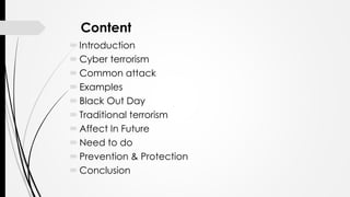 Content
Introduction
Cyber terrorism
Common attack
Examples
Black Out Day
Traditional terrorism
Affect In Future
Need to do
Prevention & Protection
Conclusion
 