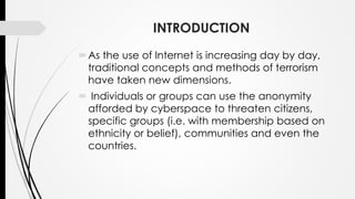 INTRODUCTION
As the use of Internet is increasing day by day,
traditional concepts and methods of terrorism
have taken new dimensions.
 Individuals or groups can use the anonymity
afforded by cyberspace to threaten citizens,
specific groups (i.e. with membership based on
ethnicity or belief), communities and even the
countries.
 