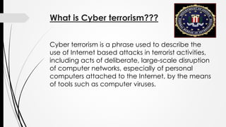 What is Cyber terrorism???
Cyber terrorism is a phrase used to describe the
use of Internet based attacks in terrorist activities,
including acts of deliberate, large-scale disruption
of computer networks, especially of personal
computers attached to the Internet, by the means
of tools such as computer viruses.
 