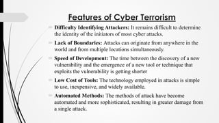 Features of Cyber Terrorism
 Difficulty Identifying Attackers: It remains difficult to determine
the identity of the initiators of most cyber attacks.
 Lack of Boundaries: Attacks can originate from anywhere in the
world and from multiple locations simultaneously.
 Speed of Development: The time between the discovery of a new
vulnerability and the emergence of a new tool or technique that
exploits the vulnerability is getting shorter
 Low Cost of Tools: The technology employed in attacks is simple
to use, inexpensive, and widely available.
 Automated Methods: The methods of attack have become
automated and more sophisticated, resulting in greater damage from
a single attack.
 